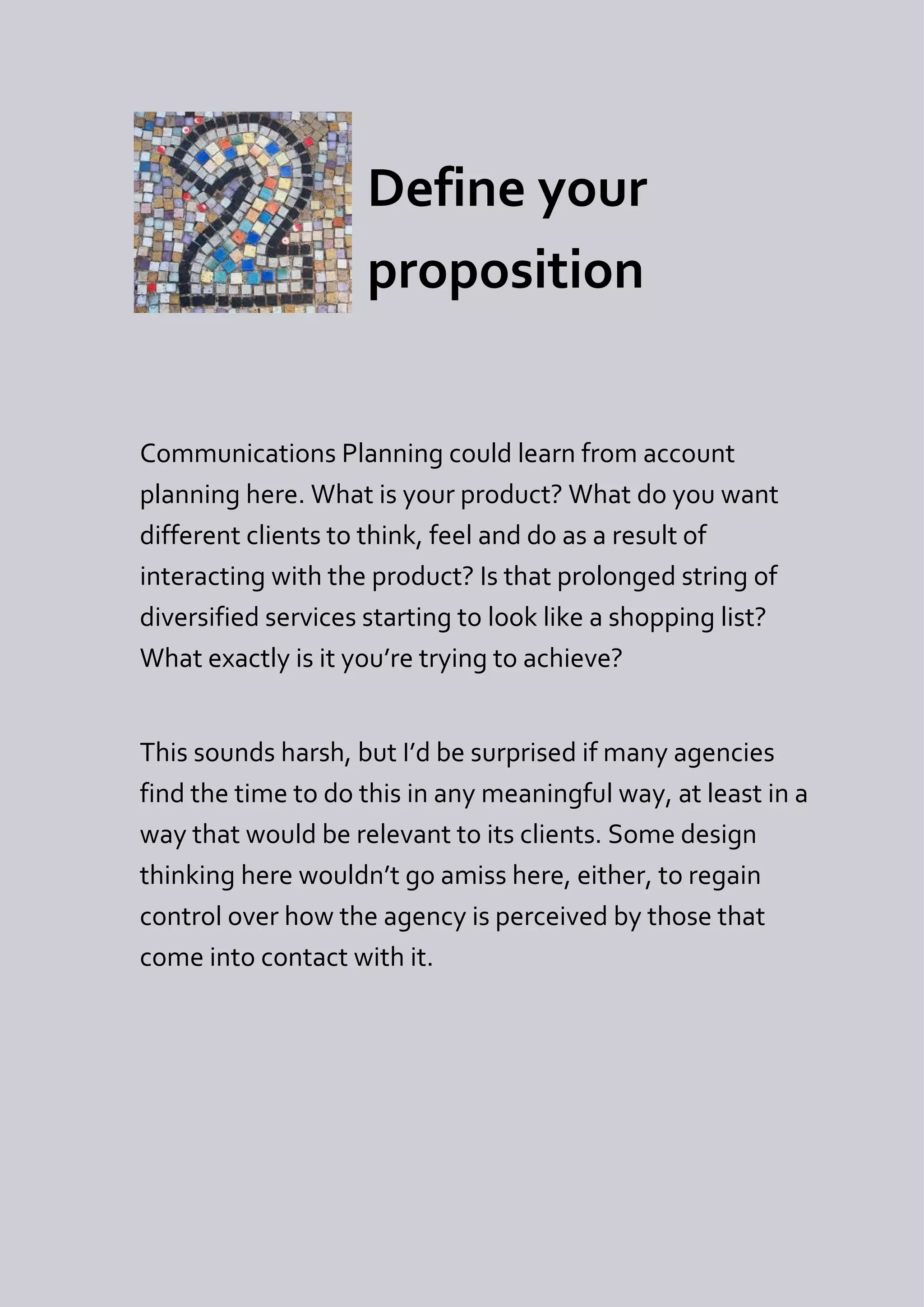 Define your
                    proposition


Communications Planning could learn from account
planning here. What is your product? What do you want
different clients to think, feel and do as a result of
interacting with the product? Is that prolonged string of
diversified services starting to look like a shopping list?
What exactly is it you’re trying to achieve?


This sounds harsh, but I’d be surprised if many agencies
find the time to do this in any meaningful way, at least in a
way that would be relevant to its clients. Some design
thinking here wouldn’t go amiss here, either, to regain
control over how the agency is perceived by those that
come into contact with it.
 