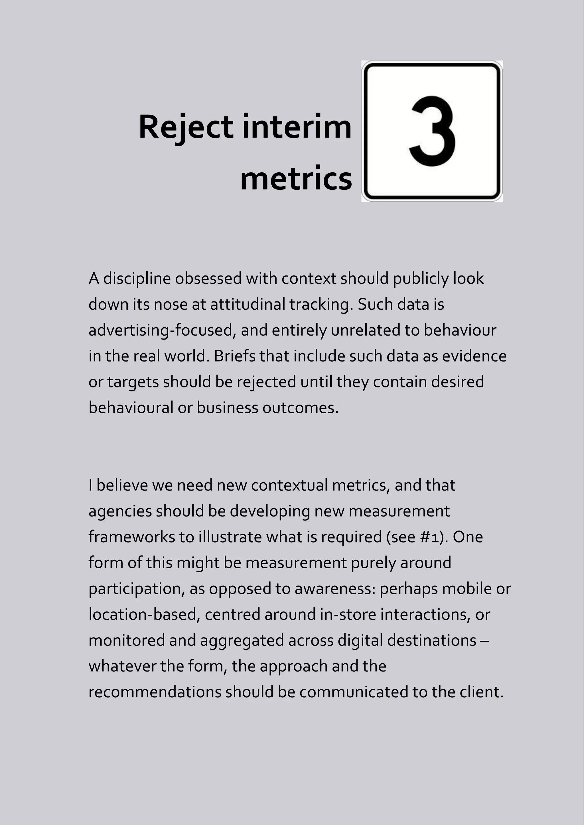 Reject interim
              metrics

A discipline obsessed with context should publicly look
down its nose at attitudinal tracking. Such data is
advertising-focused, and entirely unrelated to behaviour
in the real world. Briefs that include such data as evidence
or targets should be rejected until they contain desired
behavioural or business outcomes.



I believe we need new contextual metrics, and that
agencies should be developing new measurement
frameworks to illustrate what is required (see #1). One
form of this might be measurement purely around
participation, as opposed to awareness: perhaps mobile or
location-based, centred around in-store interactions, or
monitored and aggregated across digital destinations –
whatever the form, the approach and the
recommendations should be communicated to the client.
 