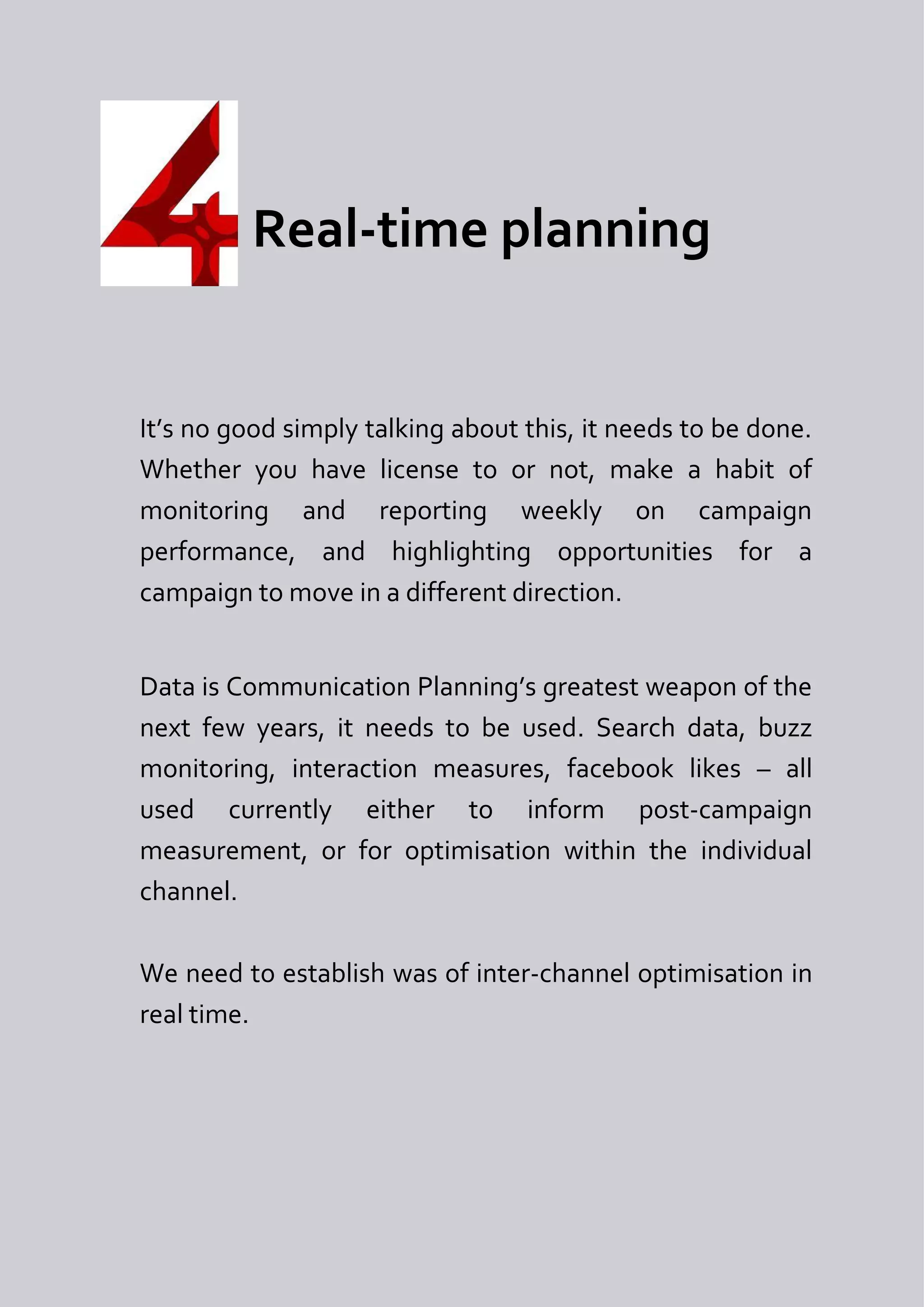 Real-time planning


It’s no good simply talking about this, it needs to be done.
Whether you have license to or not, make a habit of
monitoring and reporting weekly on campaign
performance, and highlighting opportunities for a
campaign to move in a different direction.


Data is Communication Planning’s greatest weapon of the
next few years, it needs to be used. Search data, buzz
monitoring, interaction measures, facebook likes – all
used currently either to inform post-campaign
measurement, or for optimisation within the individual
channel.

We need to establish was of inter-channel optimisation in
real time.
 
