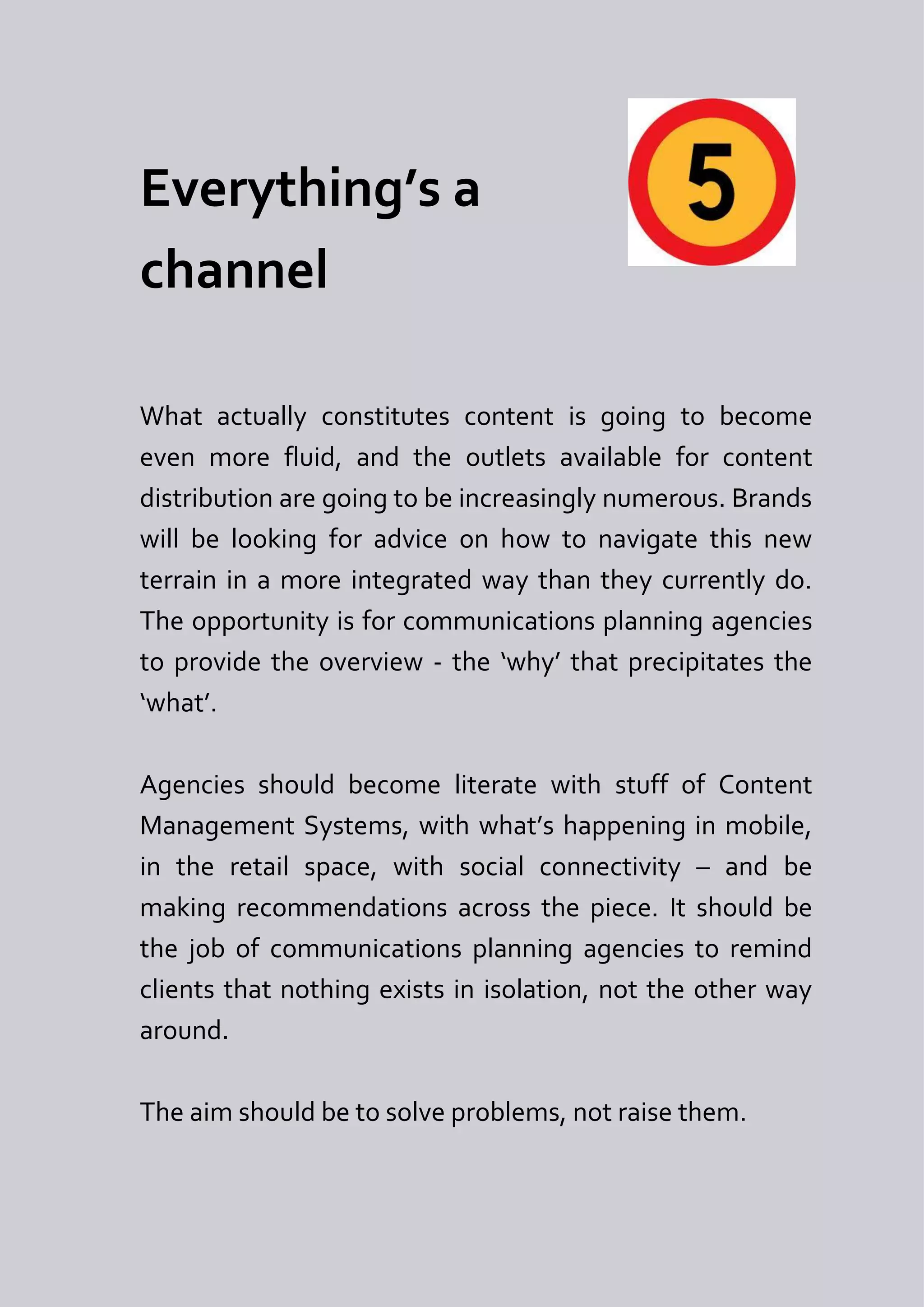 Everything’s a
channel

What actually constitutes content is going to become
even more fluid, and the outlets available for content
distribution are going to be increasingly numerous. Brands
will be looking for advice on how to navigate this new
terrain in a more integrated way than they currently do.
The opportunity is for communications planning agencies
to provide the overview - the ‘why’ that precipitates the
‘what’.

Agencies should become literate with stuff of Content
Management Systems, with what’s happening in mobile,
in the retail space, with social connectivity – and be
making recommendations across the piece. It should be
the job of communications planning agencies to remind
clients that nothing exists in isolation, not the other way
around.

The aim should be to solve problems, not raise them.
 