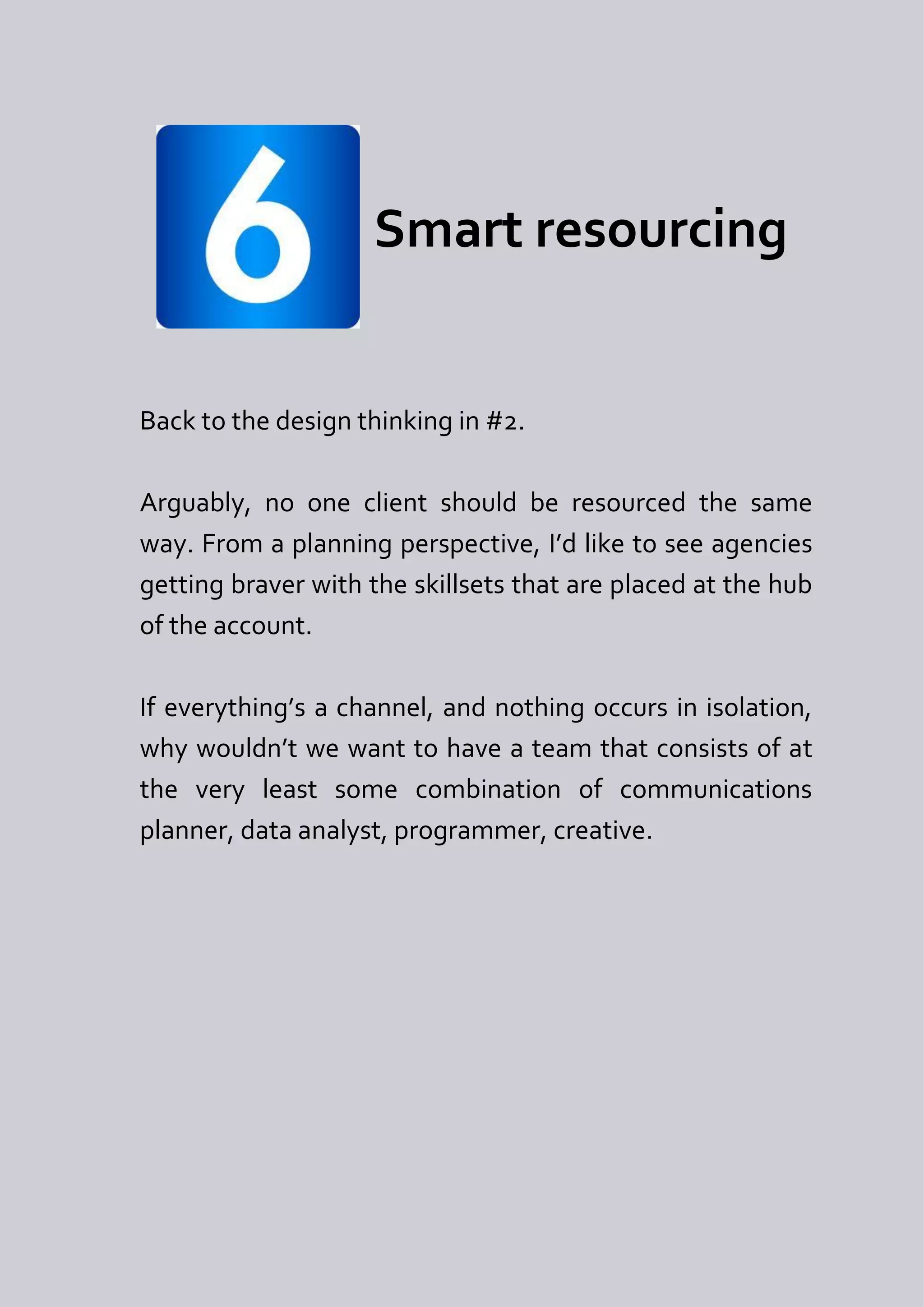 Smart resourcing


Back to the design thinking in #2.

Arguably, no one client should be resourced the same
way. From a planning perspective, I’d like to see agencies
getting braver with the skillsets that are placed at the hub
of the account.

If everything’s a channel, and nothing occurs in isolation,
why wouldn’t we want to have a team that consists of at
the very least some combination of communications
planner, data analyst, programmer, creative.
 