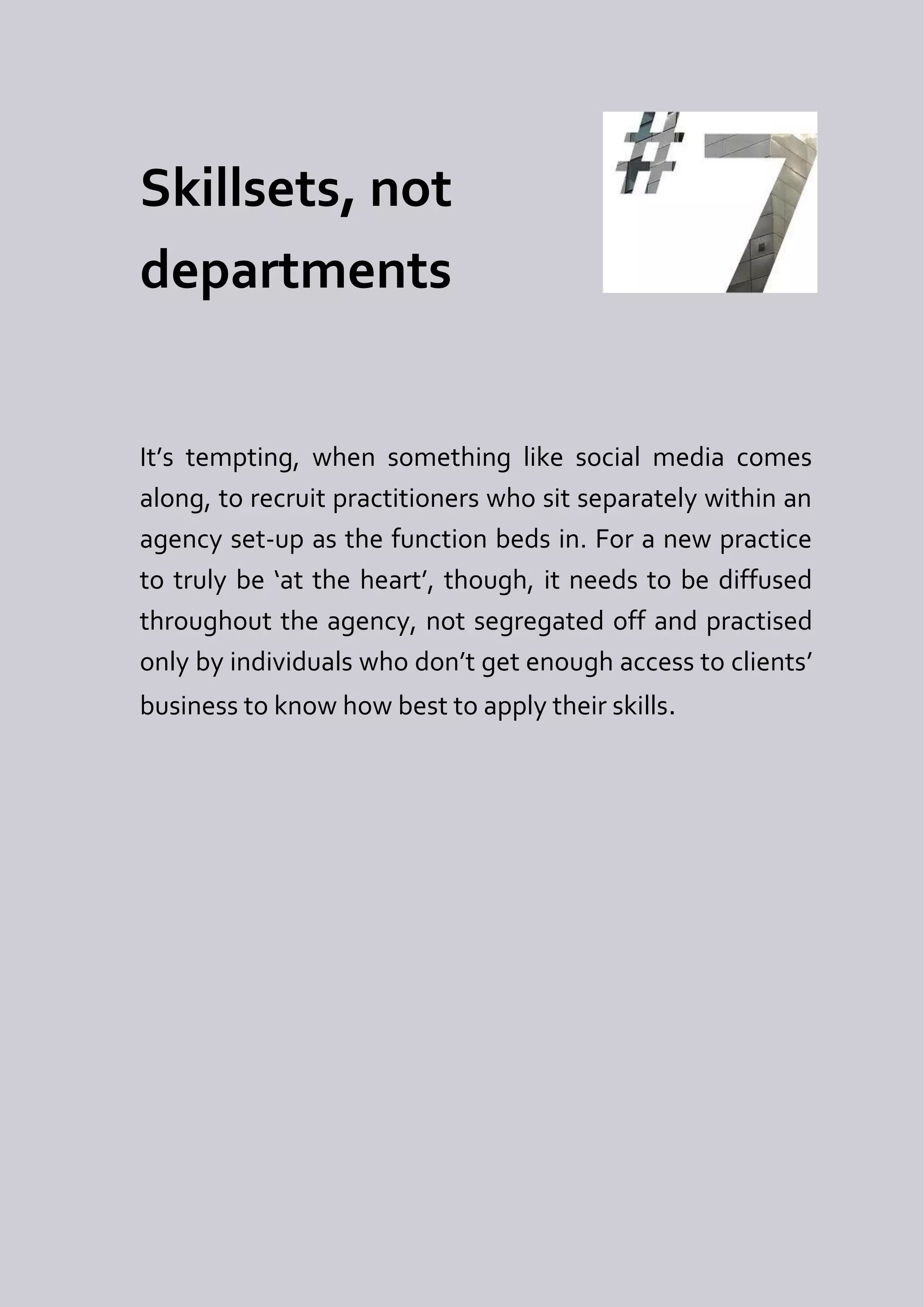 Skillsets, not
departments


It’s tempting, when something like social media comes
along, to recruit practitioners who sit separately within an
agency set-up as the function beds in. For a new practice
to truly be ‘at the heart’, though, it needs to be diffused
throughout the agency, not segregated off and practised
only by individuals who don’t get enough access to clients’
business to know how best to apply their skills.
 