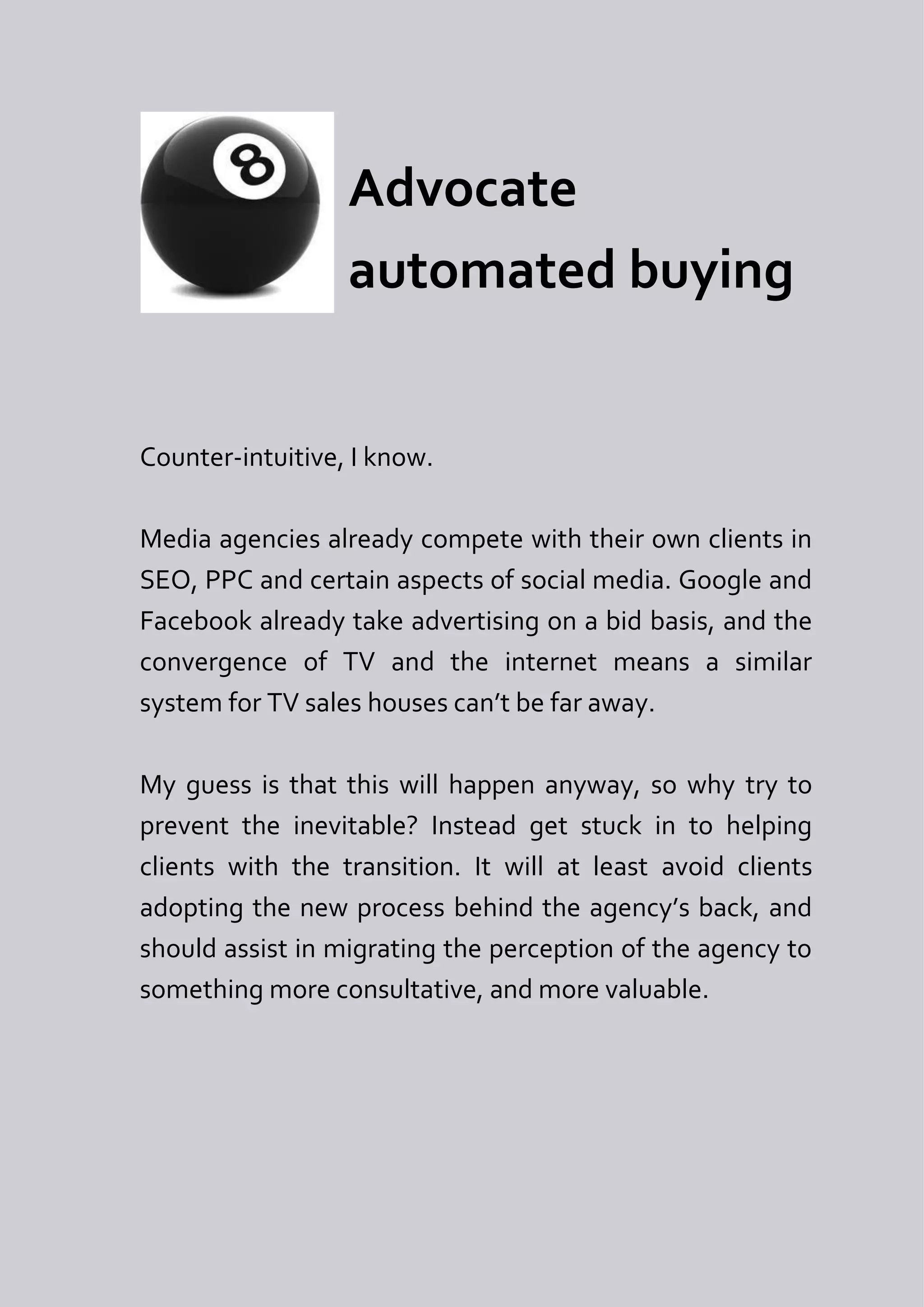 Advocate
                  automated buying


Counter-intuitive, I know.

Media agencies already compete with their own clients in
SEO, PPC and certain aspects of social media. Google and
Facebook already take advertising on a bid basis, and the
convergence of TV and the internet means a similar
system for TV sales houses can’t be far away.

My guess is that this will happen anyway, so why try to
prevent the inevitable? Instead get stuck in to helping
clients with the transition. It will at least avoid clients
adopting the new process behind the agency’s back, and
should assist in migrating the perception of the agency to
something more consultative, and more valuable.
 