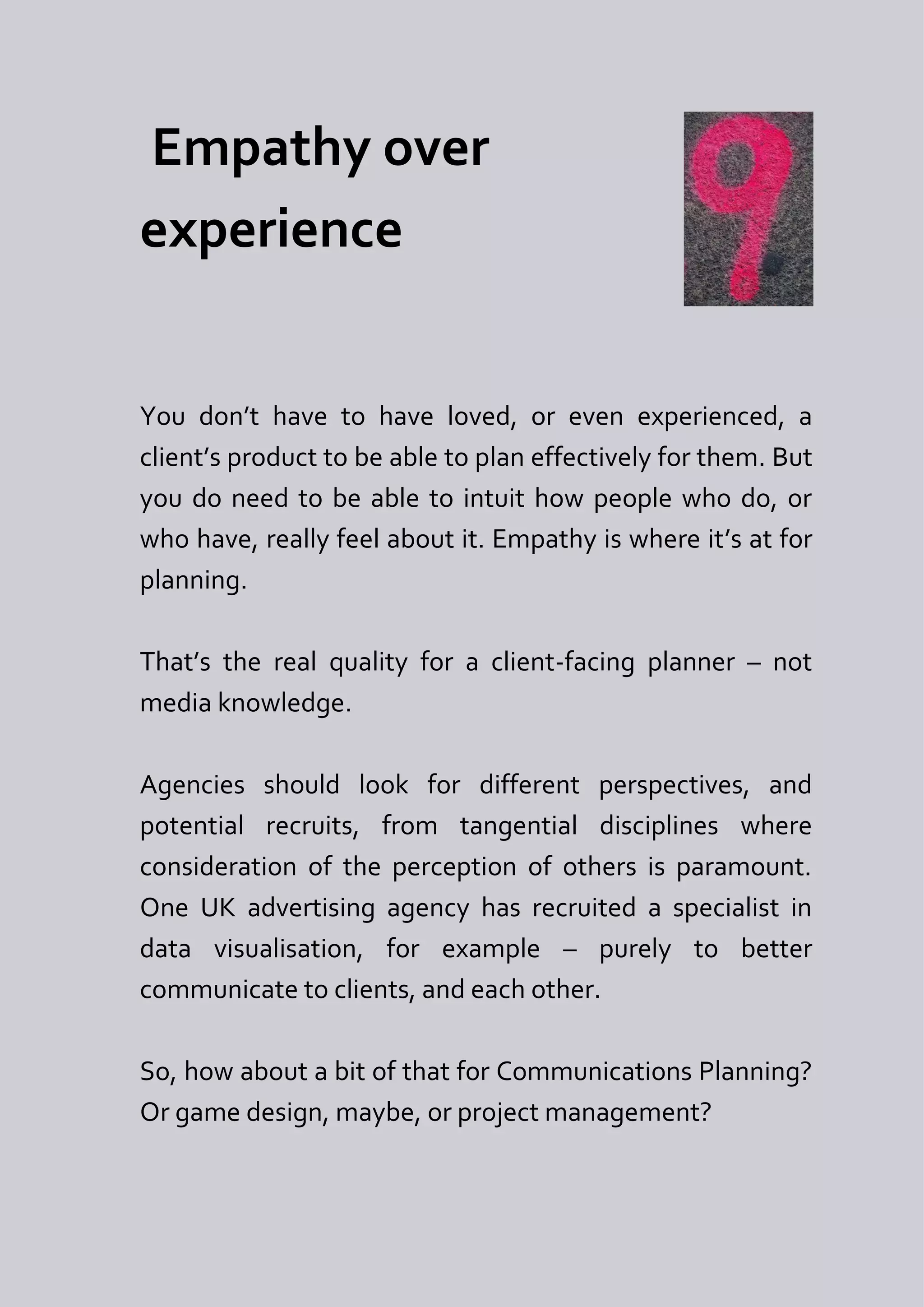 Empathy over
experience


You don’t have to have loved, or even experienced, a
client’s product to be able to plan effectively for them. But
you do need to be able to intuit how people who do, or
who have, really feel about it. Empathy is where it’s at for
planning.

That’s the real quality for a client-facing planner – not
media knowledge.

Agencies should look for different perspectives, and
potential recruits, from tangential disciplines where
consideration of the perception of others is paramount.
One UK advertising agency has recruited a specialist in
data visualisation, for example – purely to better
communicate to clients, and each other.

So, how about a bit of that for Communications Planning?
Or game design, maybe, or project management?
 