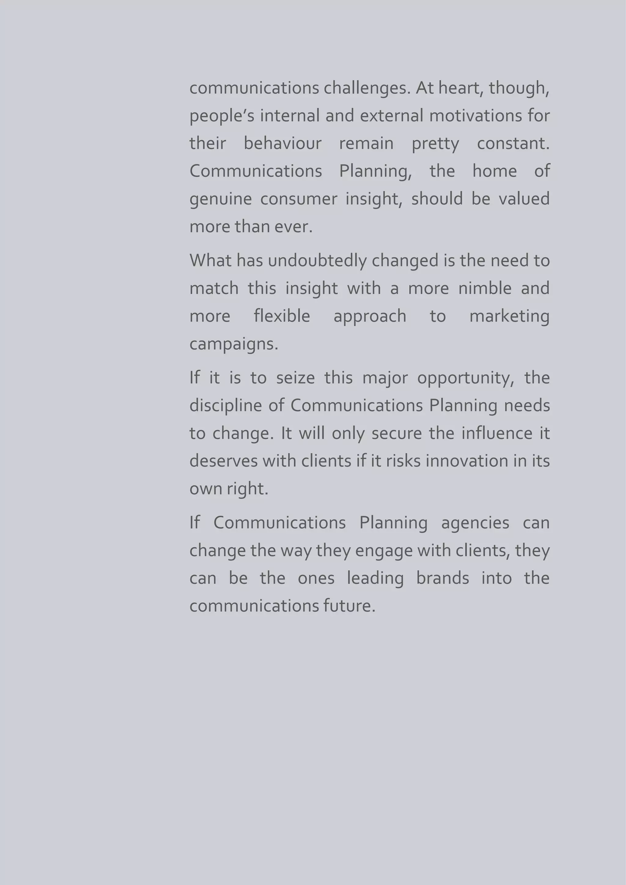communications challenges. At heart, though,
people’s internal and external motivations for
their behaviour remain pretty constant.
Communications Planning, the home of
genuine consumer insight, should be valued
more than ever.
What has undoubtedly changed is the need to
match this insight with a more nimble and
more flexible approach to marketing
campaigns.
If it is to seize this major opportunity, the
discipline of Communications Planning needs
to change. It will only secure the influence it
deserves with clients if it risks innovation in its
own right.
If Communications Planning agencies can
change the way they engage with clients, they
can be the ones leading brands into the
communications future.
 