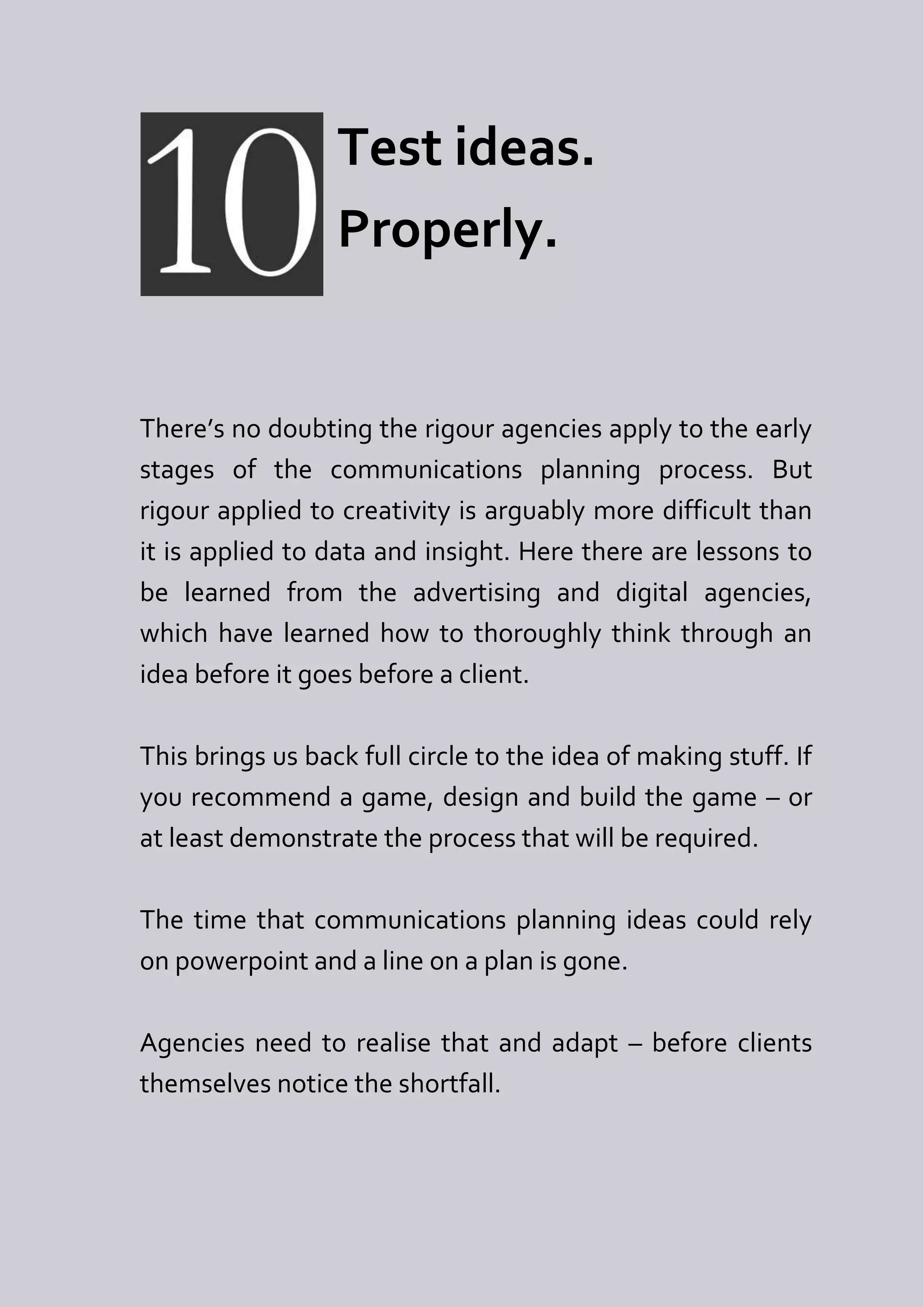 Test ideas.
                  Properly.


There’s no doubting the rigour agencies apply to the early
stages of the communications planning process. But
rigour applied to creativity is arguably more difficult than
it is applied to data and insight. Here there are lessons to
be learned from the advertising and digital agencies,
which have learned how to thoroughly think through an
idea before it goes before a client.

This brings us back full circle to the idea of making stuff. If
you recommend a game, design and build the game – or
at least demonstrate the process that will be required.

The time that communications planning ideas could rely
on powerpoint and a line on a plan is gone.

Agencies need to realise that and adapt – before clients
themselves notice the shortfall.
 