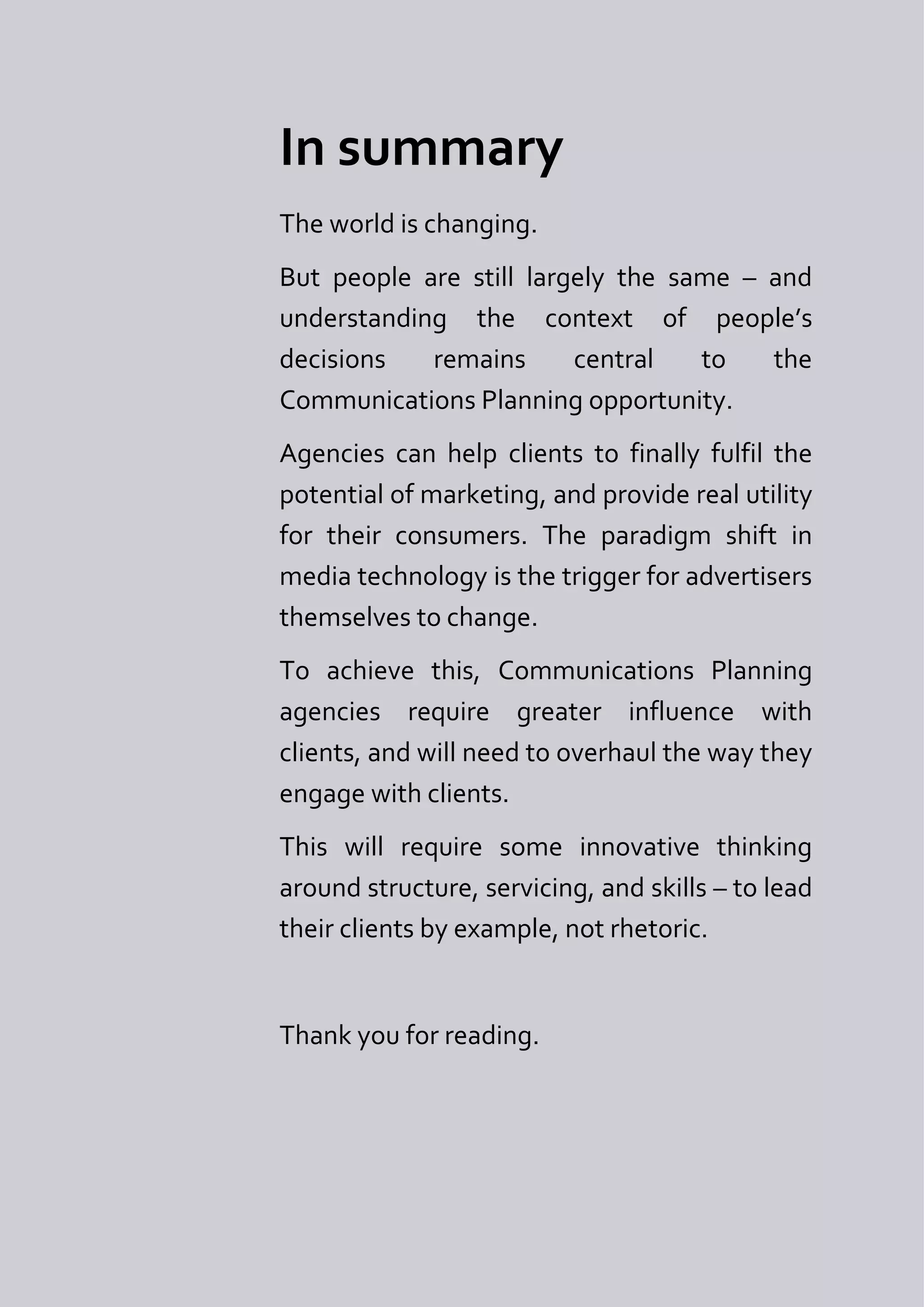 In summary
The world is changing.
But people are still largely the same – and
understanding the context of people’s
decisions   remains      central   to   the
Communications Planning opportunity.
Agencies can help clients to finally fulfil the
potential of marketing, and provide real utility
for their consumers. The paradigm shift in
media technology is the trigger for advertisers
themselves to change.
To achieve this, Communications Planning
agencies require greater influence with
clients, and will need to overhaul the way they
engage with clients.
This will require some innovative thinking
around structure, servicing, and skills – to lead
their clients by example, not rhetoric.


Thank you for reading.
 