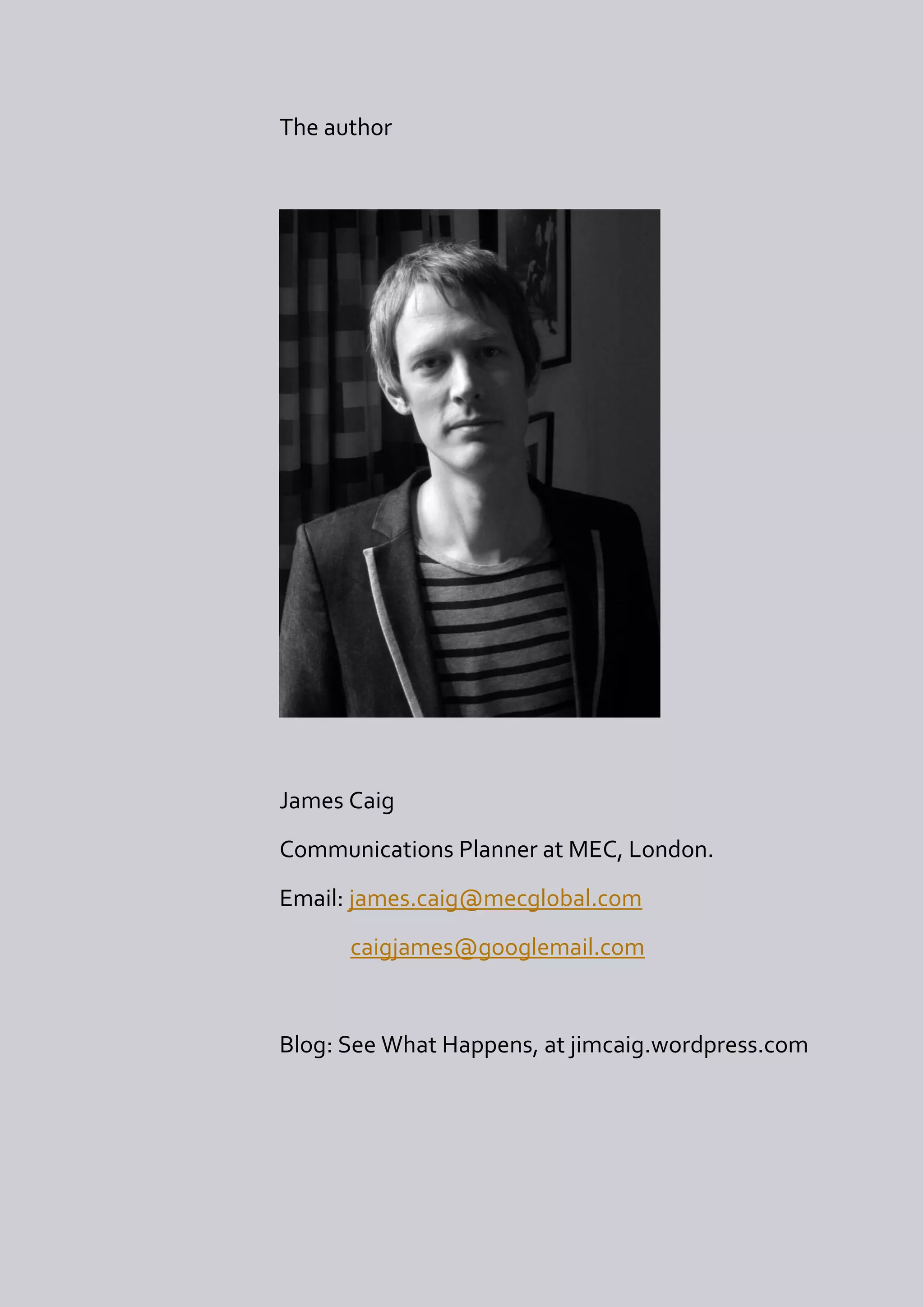 The author




James Caig
Communications Planner at MEC, London.
Email: james.caig@mecglobal.com
      caigjames@googlemail.com


Blog: See What Happens, at jimcaig.wordpress.com
 