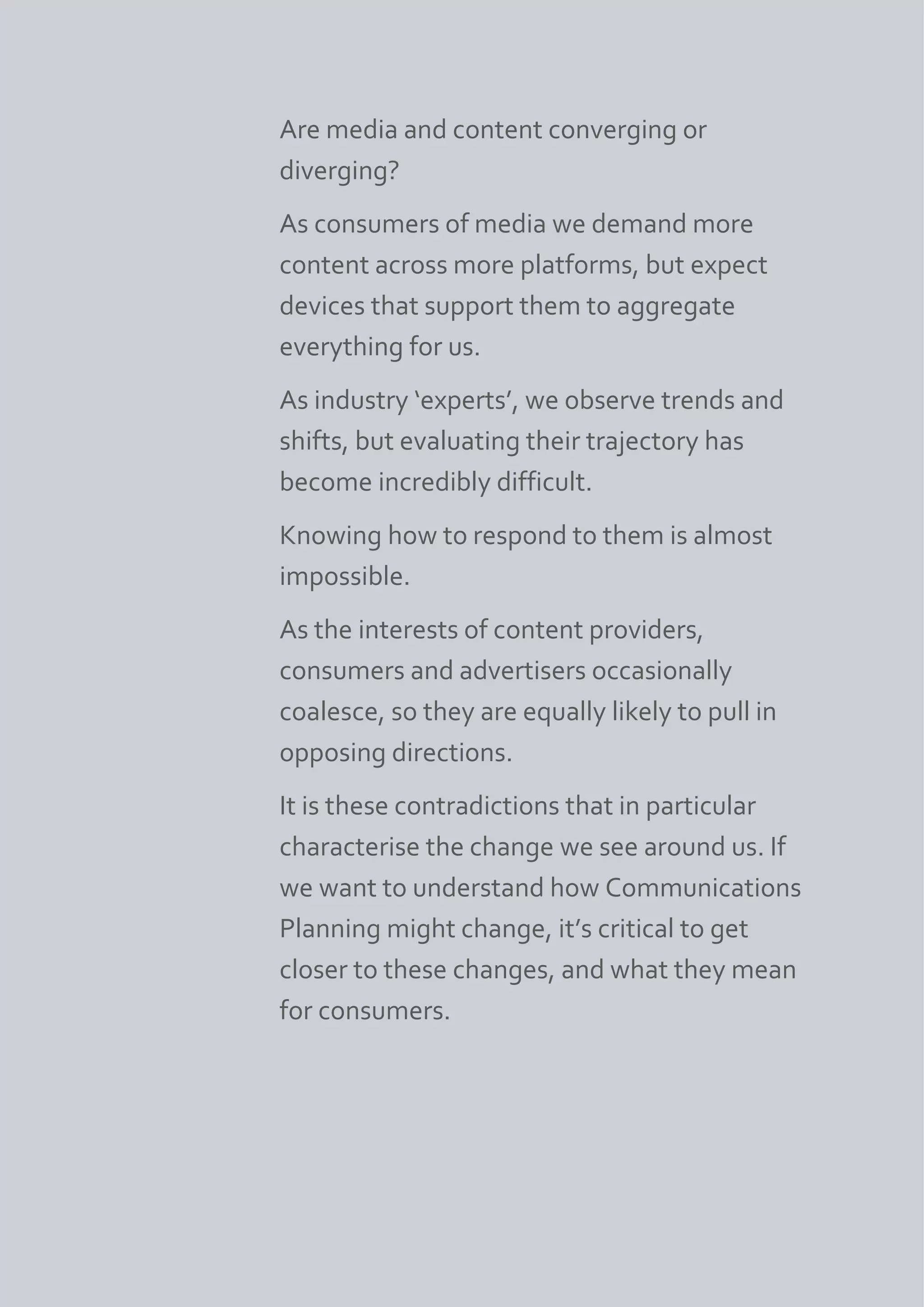 Are media and content converging or
diverging?
As consumers of media we demand more
content across more platforms, but expect
devices that support them to aggregate
everything for us.
As industry ‘experts’, we observe trends and
shifts, but evaluating their trajectory has
become incredibly difficult.
Knowing how to respond to them is almost
impossible.
As the interests of content providers,
consumers and advertisers occasionally
coalesce, so they are equally likely to pull in
opposing directions.
It is these contradictions that in particular
characterise the change we see around us. If
we want to understand how Communications
Planning might change, it’s critical to get
closer to these changes, and what they mean
for consumers.
 