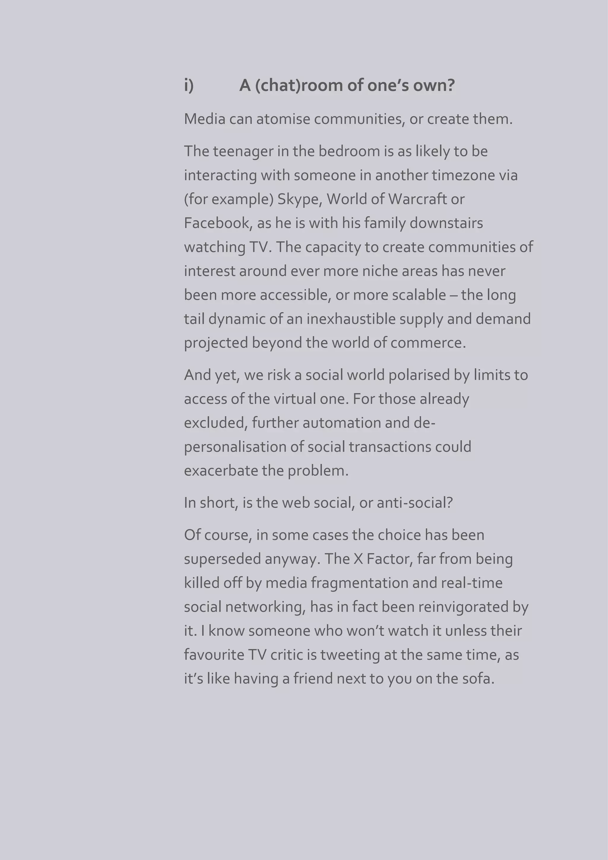 i)       A (chat)room of one’s own?
Media can atomise communities, or create them.
The teenager in the bedroom is as likely to be
interacting with someone in another timezone via
(for example) Skype, World of Warcraft or
Facebook, as he is with his family downstairs
watching TV. The capacity to create communities of
interest around ever more niche areas has never
been more accessible, or more scalable – the long
tail dynamic of an inexhaustible supply and demand
projected beyond the world of commerce.
And yet, we risk a social world polarised by limits to
access of the virtual one. For those already
excluded, further automation and de-
personalisation of social transactions could
exacerbate the problem.
In short, is the web social, or anti-social?
Of course, in some cases the choice has been
superseded anyway. The X Factor, far from being
killed off by media fragmentation and real-time
social networking, has in fact been reinvigorated by
it. I know someone who won’t watch it unless their
favourite TV critic is tweeting at the same time, as
it’s like having a friend next to you on the sofa.
 