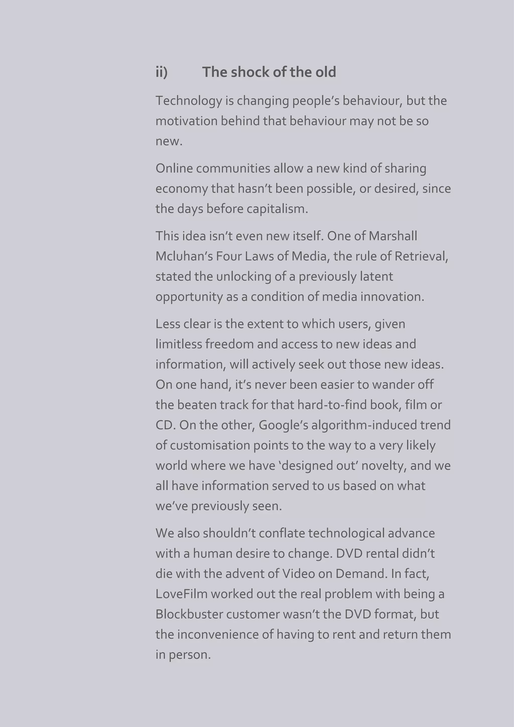 ii)     The shock of the old
Technology is changing people’s behaviour, but the
motivation behind that behaviour may not be so
new.
Online communities allow a new kind of sharing
economy that hasn’t been possible, or desired, since
the days before capitalism.
This idea isn’t even new itself. One of Marshall
Mcluhan’s Four Laws of Media, the rule of Retrieval,
stated the unlocking of a previously latent
opportunity as a condition of media innovation.
Less clear is the extent to which users, given
limitless freedom and access to new ideas and
information, will actively seek out those new ideas.
On one hand, it’s never been easier to wander off
the beaten track for that hard-to-find book, film or
CD. On the other, Google’s algorithm-induced trend
of customisation points to the way to a very likely
world where we have ‘designed out’ novelty, and we
all have information served to us based on what
we’ve previously seen.
We also shouldn’t conflate technological advance
with a human desire to change. DVD rental didn’t
die with the advent of Video on Demand. In fact,
LoveFilm worked out the real problem with being a
Blockbuster customer wasn’t the DVD format, but
the inconvenience of having to rent and return them
in person.
 