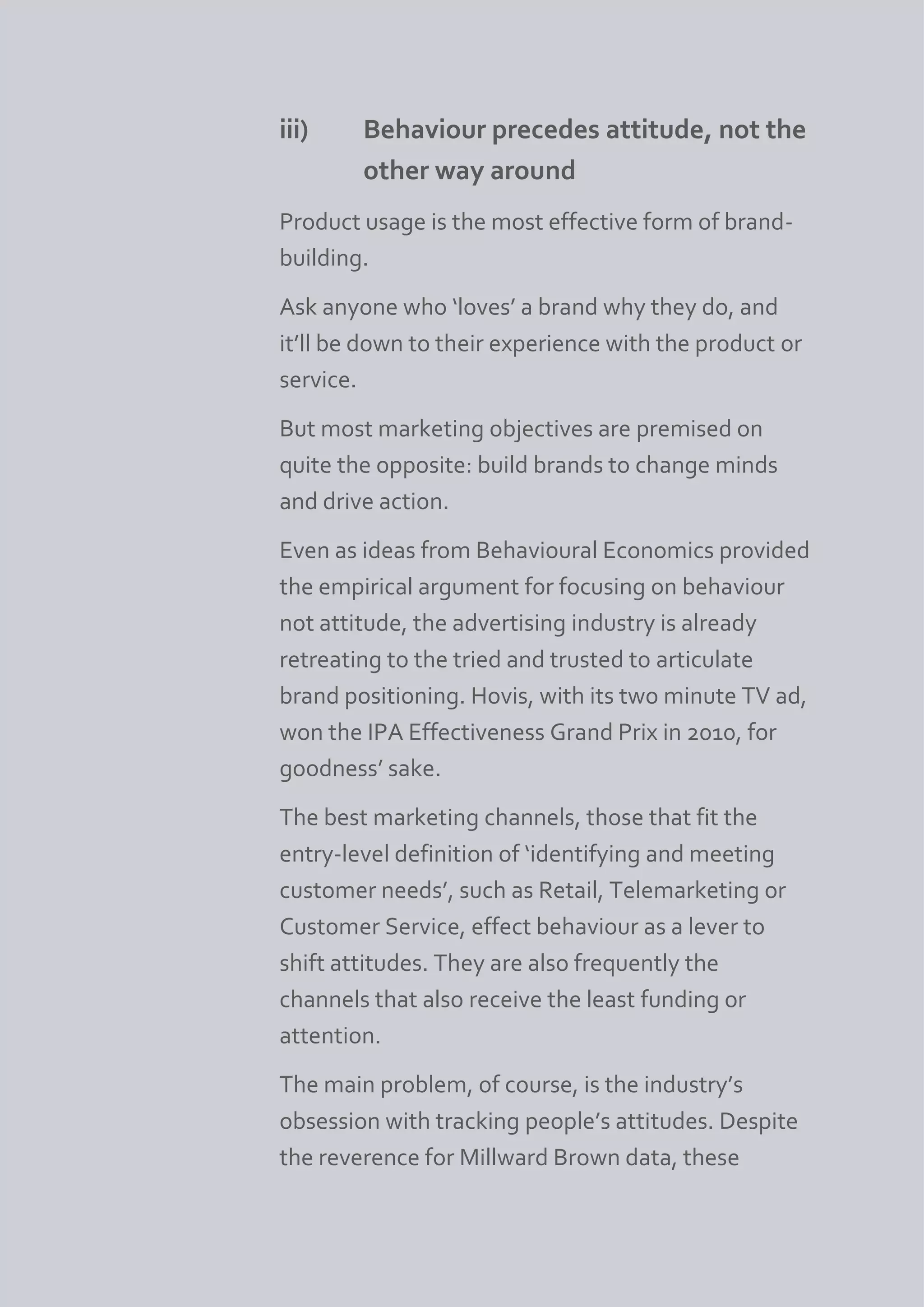 iii)    Behaviour precedes attitude, not the
        other way around
Product usage is the most effective form of brand-
building.
Ask anyone who ‘loves’ a brand why they do, and
it’ll be down to their experience with the product or
service.
But most marketing objectives are premised on
quite the opposite: build brands to change minds
and drive action.
Even as ideas from Behavioural Economics provided
the empirical argument for focusing on behaviour
not attitude, the advertising industry is already
retreating to the tried and trusted to articulate
brand positioning. Hovis, with its two minute TV ad,
won the IPA Effectiveness Grand Prix in 2010, for
goodness’ sake.
The best marketing channels, those that fit the
entry-level definition of ‘identifying and meeting
customer needs’, such as Retail, Telemarketing or
Customer Service, effect behaviour as a lever to
shift attitudes. They are also frequently the
channels that also receive the least funding or
attention.
The main problem, of course, is the industry’s
obsession with tracking people’s attitudes. Despite
the reverence for Millward Brown data, these
 