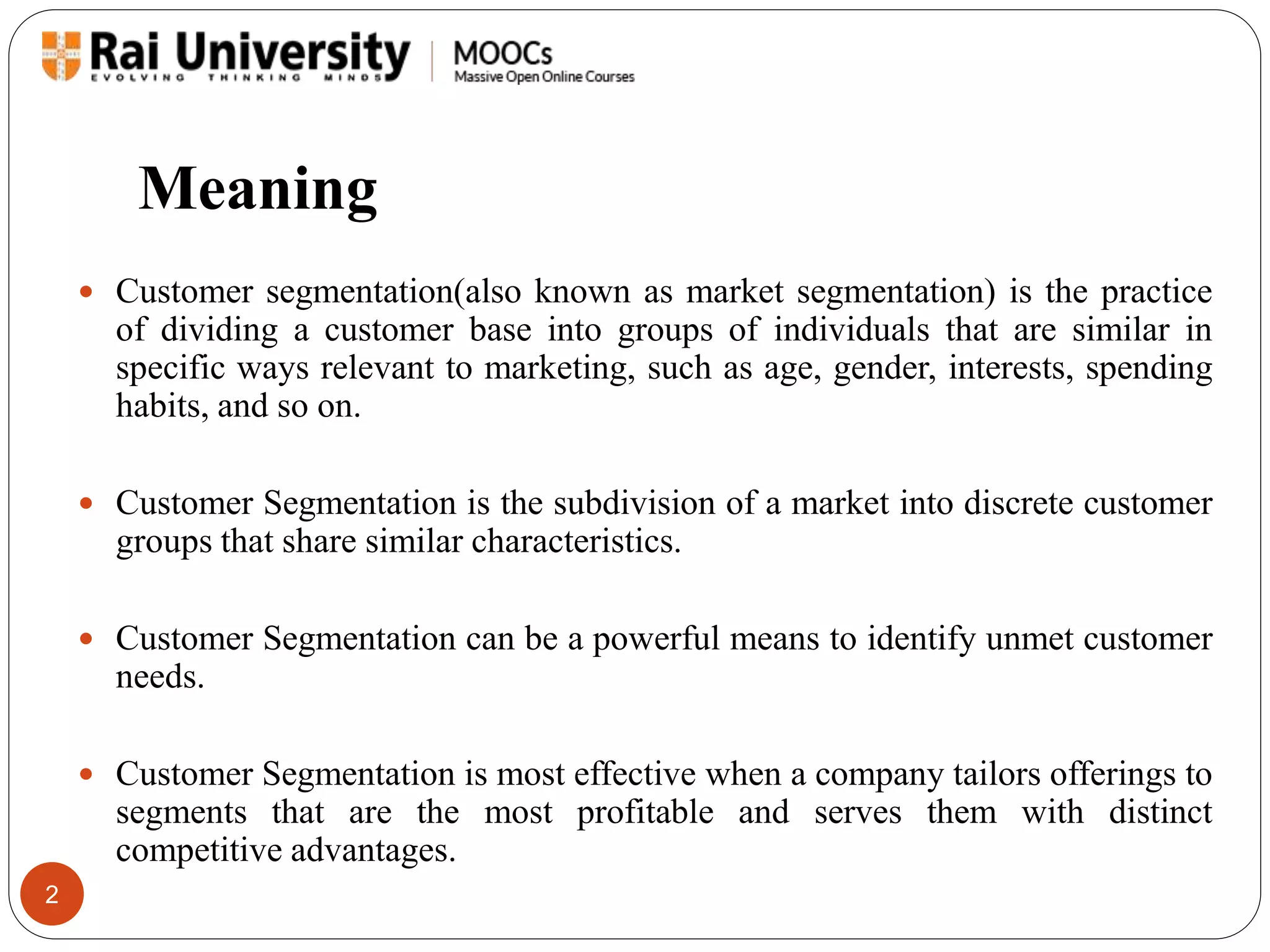 Meaning 
2 
 Customer segmentation(also known as market segmentation) is the practice 
of dividing a customer base into groups of individuals that are similar in 
specific ways relevant to marketing, such as age, gender, interests, spending 
habits, and so on. 
 Customer Segmentation is the subdivision of a market into discrete customer 
groups that share similar characteristics. 
 Customer Segmentation can be a powerful means to identify unmet customer 
needs. 
 Customer Segmentation is most effective when a company tailors offerings to 
segments that are the most profitable and serves them with distinct 
competitive advantages. 
 