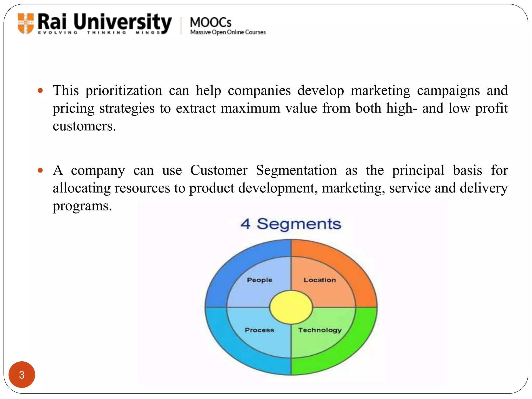 3 
 This prioritization can help companies develop marketing campaigns and 
pricing strategies to extract maximum value from both high- and low profit 
customers. 
 A company can use Customer Segmentation as the principal basis for 
allocating resources to product development, marketing, service and delivery 
programs. 
 