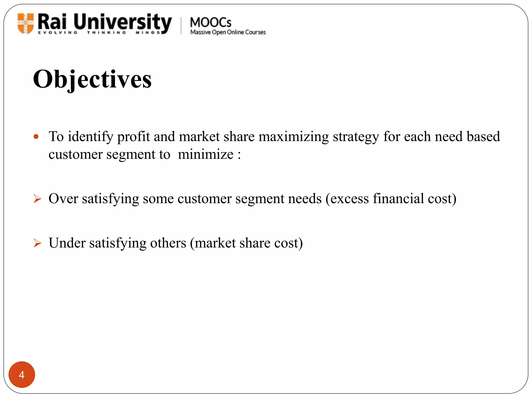 Objectives 
4 
 To identify profit and market share maximizing strategy for each need based 
customer segment to minimize : 
 Over satisfying some customer segment needs (excess financial cost) 
 Under satisfying others (market share cost) 
 