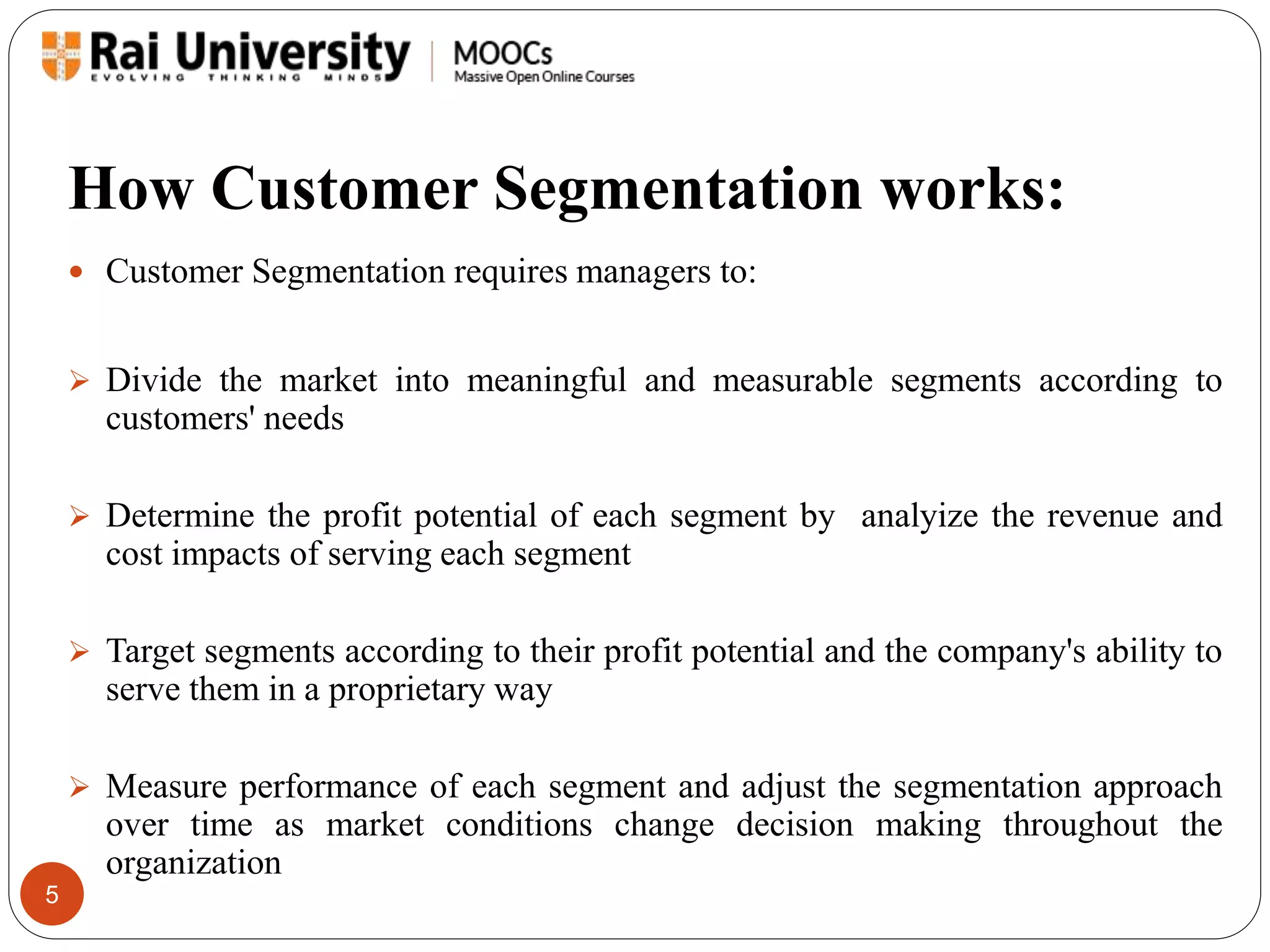 How Customer Segmentation works: 
5 
 Customer Segmentation requires managers to: 
 Divide the market into meaningful and measurable segments according to 
customers' needs 
 Determine the profit potential of each segment by analyize the revenue and 
cost impacts of serving each segment 
 Target segments according to their profit potential and the company's ability to 
serve them in a proprietary way 
 Measure performance of each segment and adjust the segmentation approach 
over time as market conditions change decision making throughout the 
organization 
 
