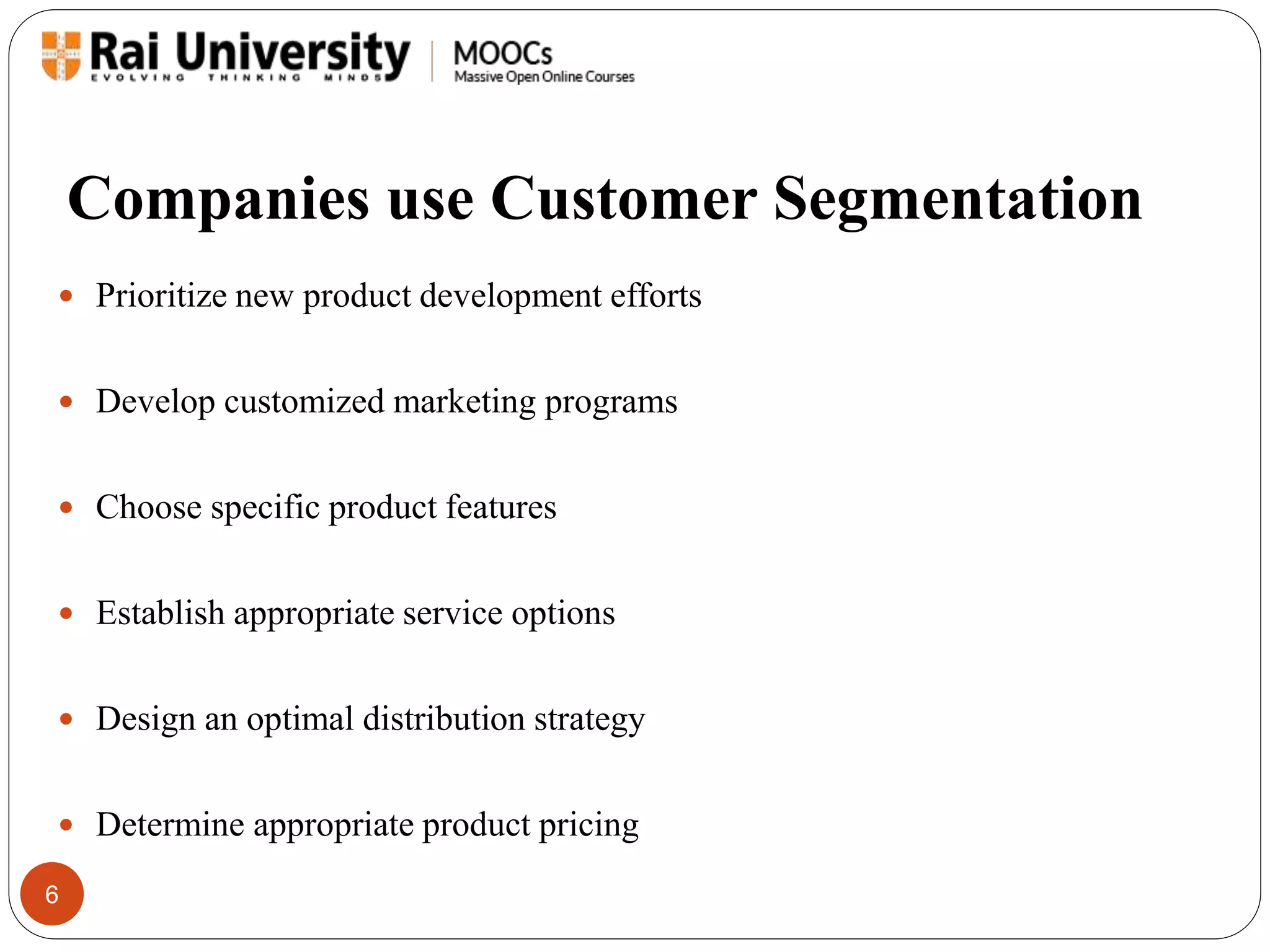 Companies use Customer Segmentation 
 Prioritize new product development efforts 
 Develop customized marketing programs 
 Choose specific product features 
 Establish appropriate service options 
 Design an optimal distribution strategy 
 Determine appropriate product pricing 
6 
 