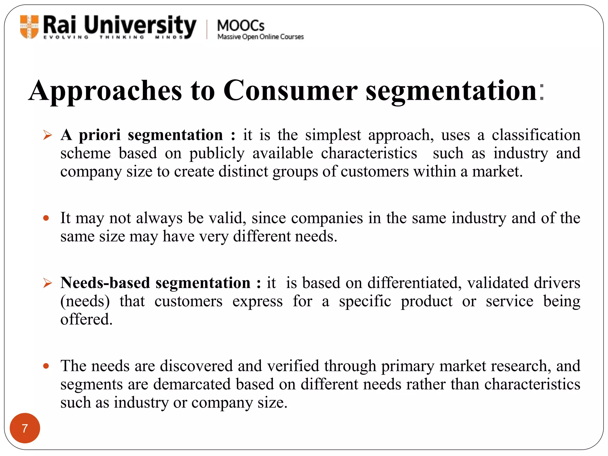Approaches to Consumer segmentation: 
7 
 A priori segmentation : it is the simplest approach, uses a classification 
scheme based on publicly available characteristics such as industry and 
company size to create distinct groups of customers within a market. 
 It may not always be valid, since companies in the same industry and of the 
same size may have very different needs. 
 Needs-based segmentation : it is based on differentiated, validated drivers 
(needs) that customers express for a specific product or service being 
offered. 
 The needs are discovered and verified through primary market research, and 
segments are demarcated based on different needs rather than characteristics 
such as industry or company size. 
 
