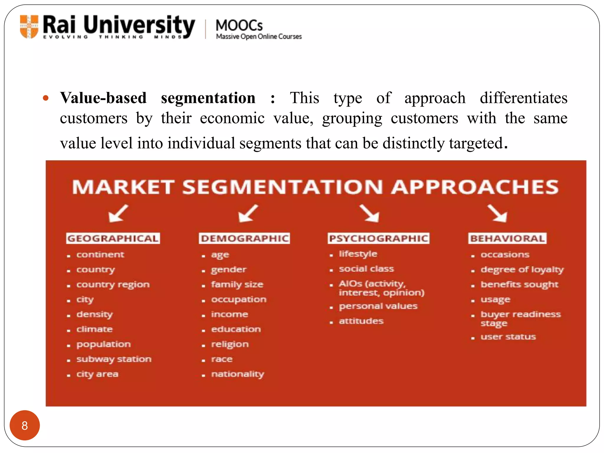 8 
 Value-based segmentation : This type of approach differentiates 
customers by their economic value, grouping customers with the same 
value level into individual segments that can be distinctly targeted. 
 