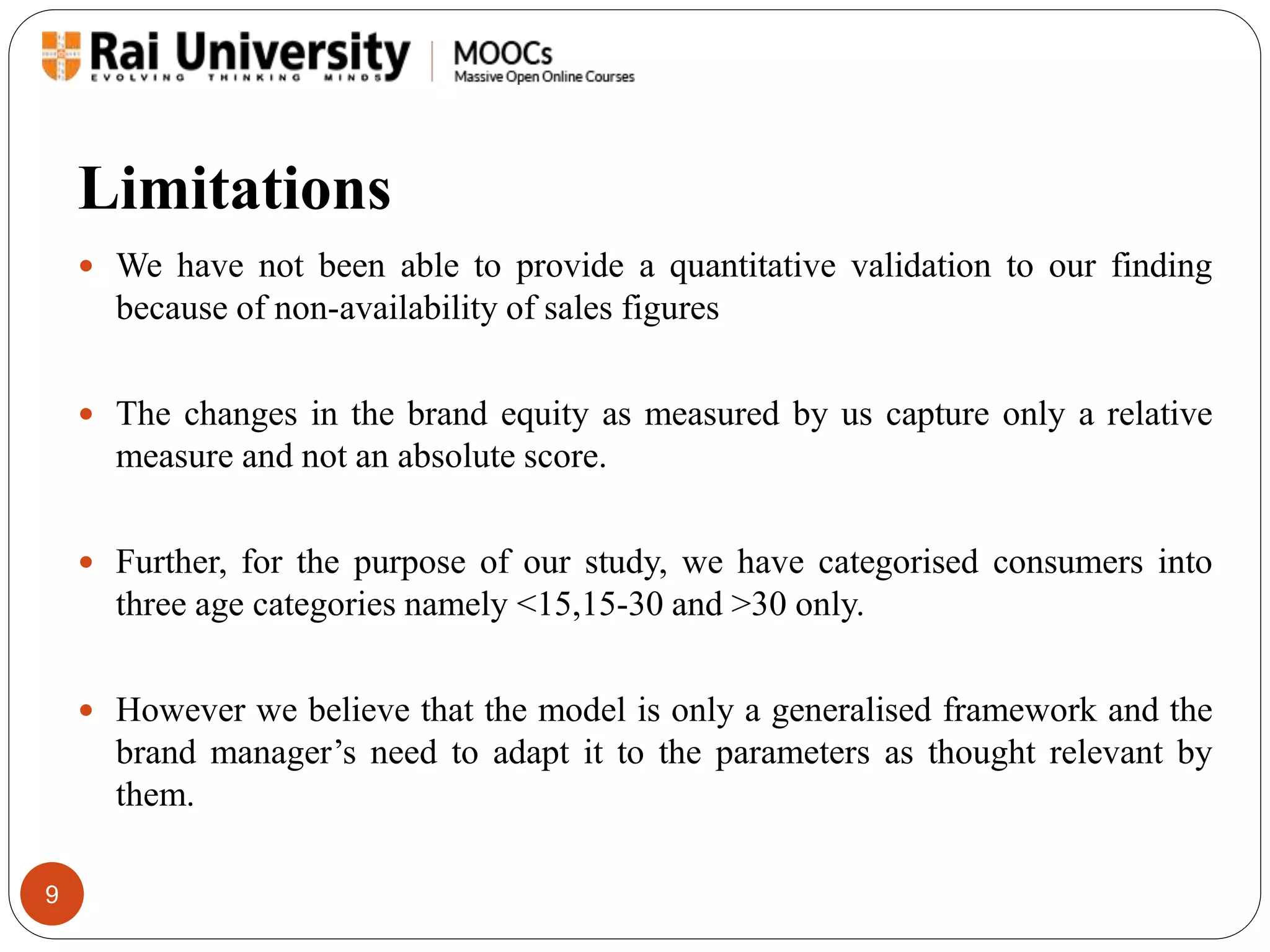 Limitations 
9 
 We have not been able to provide a quantitative validation to our finding 
because of non-availability of sales figures 
 The changes in the brand equity as measured by us capture only a relative 
measure and not an absolute score. 
 Further, for the purpose of our study, we have categorised consumers into 
three age categories namely <15,15-30 and >30 only. 
 However we believe that the model is only a generalised framework and the 
brand manager’s need to adapt it to the parameters as thought relevant by 
them. 
 