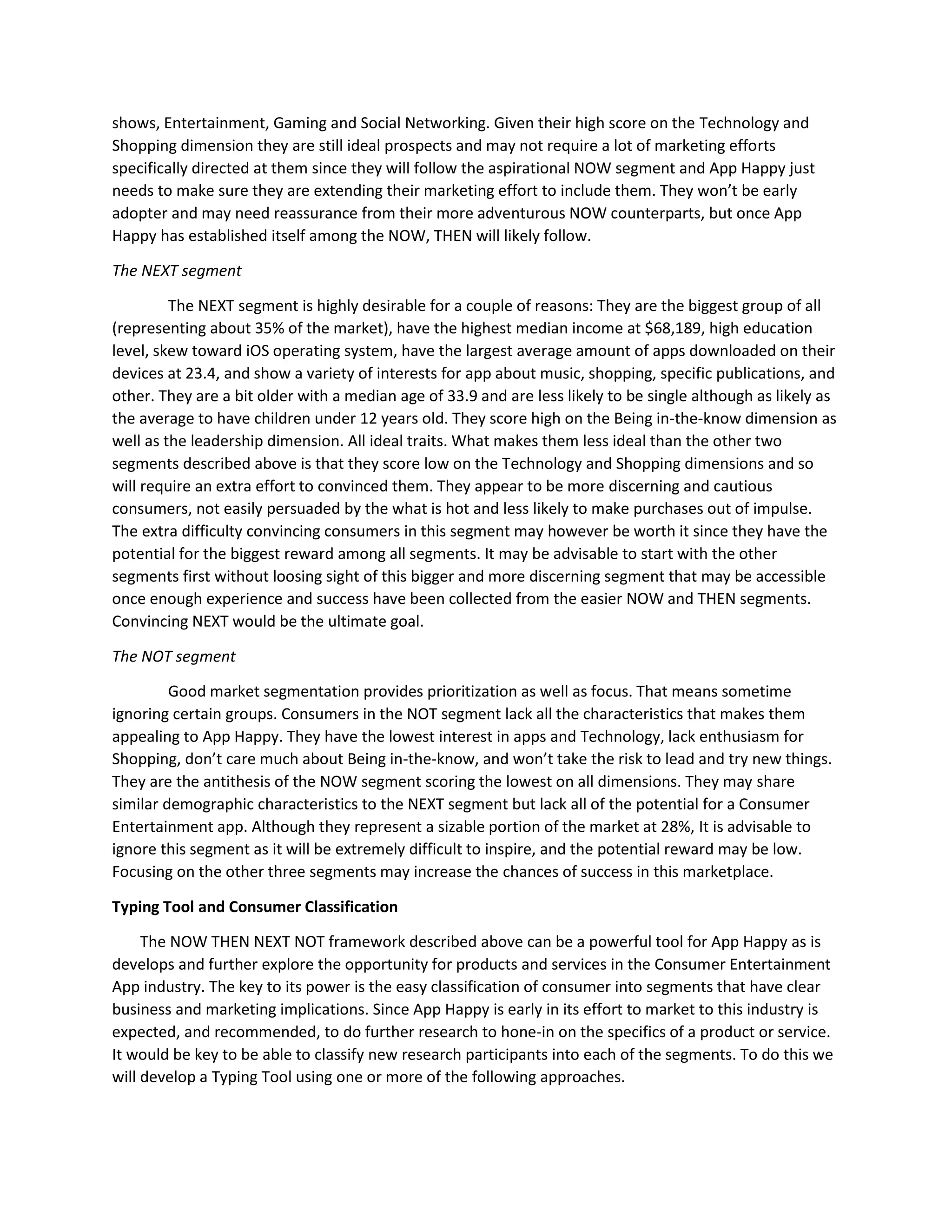 shows, Entertainment, Gaming and Social Networking. Given their high score on the Technology and
Shopping dimension they are still ideal prospects and may not require a lot of marketing efforts
specifically directed at them since they will follow the aspirational NOW segment and App Happy just
needs to make sure they are extending their marketing effort to include them. They won’t be early
adopter and may need reassurance from their more adventurous NOW counterparts, but once App
Happy has established itself among the NOW, THEN will likely follow.
The NEXT segment
The NEXT segment is highly desirable for a couple of reasons: They are the biggest group of all
(representing about 35% of the market), have the highest median income at $68,189, high education
level, skew toward iOS operating system, have the largest average amount of apps downloaded on their
devices at 23.4, and show a variety of interests for app about music, shopping, specific publications, and
other. They are a bit older with a median age of 33.9 and are less likely to be single although as likely as
the average to have children under 12 years old. They score high on the Being in-the-know dimension as
well as the leadership dimension. All ideal traits. What makes them less ideal than the other two
segments described above is that they score low on the Technology and Shopping dimensions and so
will require an extra effort to convinced them. They appear to be more discerning and cautious
consumers, not easily persuaded by the what is hot and less likely to make purchases out of impulse.
The extra difficulty convincing consumers in this segment may however be worth it since they have the
potential for the biggest reward among all segments. It may be advisable to start with the other
segments first without loosing sight of this bigger and more discerning segment that may be accessible
once enough experience and success have been collected from the easier NOW and THEN segments.
Convincing NEXT would be the ultimate goal.
The NOT segment
Good market segmentation provides prioritization as well as focus. That means sometime
ignoring certain groups. Consumers in the NOT segment lack all the characteristics that makes them
appealing to App Happy. They have the lowest interest in apps and Technology, lack enthusiasm for
Shopping, don’t care much about Being in-the-know, and won’t take the risk to lead and try new things.
They are the antithesis of the NOW segment scoring the lowest on all dimensions. They may share
similar demographic characteristics to the NEXT segment but lack all of the potential for a Consumer
Entertainment app. Although they represent a sizable portion of the market at 28%, It is advisable to
ignore this segment as it will be extremely difficult to inspire, and the potential reward may be low.
Focusing on the other three segments may increase the chances of success in this marketplace.
Typing Tool and Consumer Classification
The NOW THEN NEXT NOT framework described above can be a powerful tool for App Happy as is
develops and further explore the opportunity for products and services in the Consumer Entertainment
App industry. The key to its power is the easy classification of consumer into segments that have clear
business and marketing implications. Since App Happy is early in its effort to market to this industry is
expected, and recommended, to do further research to hone-in on the specifics of a product or service.
It would be key to be able to classify new research participants into each of the segments. To do this we
will develop a Typing Tool using one or more of the following approaches.
 