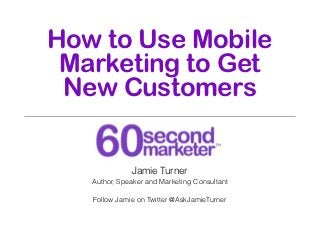 How to Use Mobile
 Marketing to Get
 New Customers


              Jamie Turner
   Author, Speaker and Marketing Consultant

   Follow Jamie on Twitter @AskJamieTurner
 