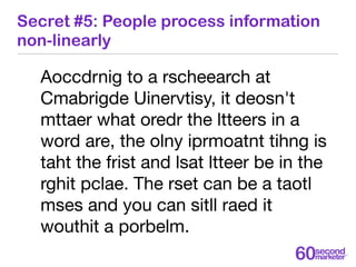 Secret #5: People process information
non-linearly

  Aoccdrnig to a rscheearch at
  Cmabrigde Uinervtisy, it deosn't
  mt...