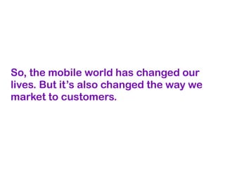 So, the mobile world has changed our
lives. But it’s also changed the way we
market to customers.
 