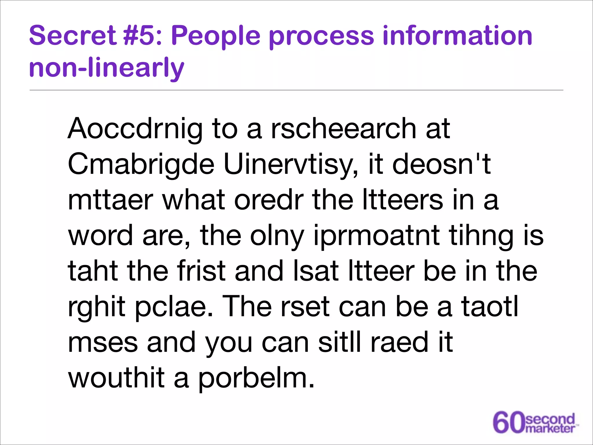 Secret #5: People process information
non-linearly

Aoccdrnig to a rscheearch at
Cmabrigde Uinervtisy, it deosn't
mttaer what oredr the ltteers in a
word are, the olny iprmoatnt tihng is
taht the frist and lsat ltteer be in the
rghit pclae. The rset can be a taotl
mses and you can sitll raed it
wouthit a porbelm.

 