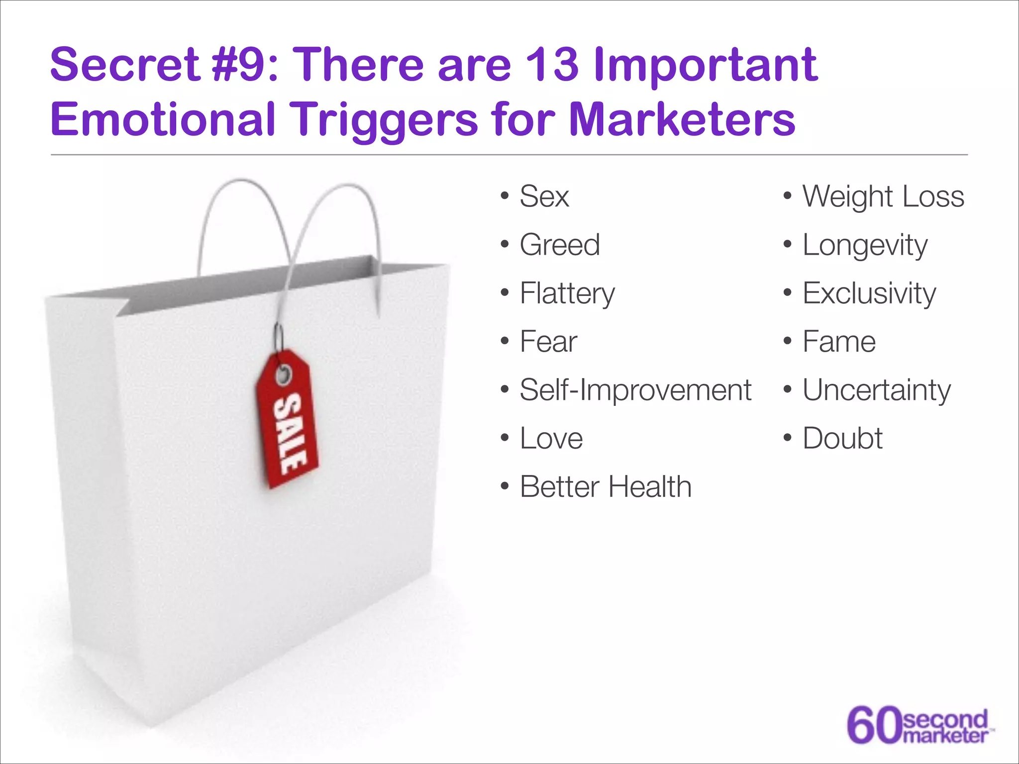 Secret #9: There are 13 Important
Emotional Triggers for Marketers
•

Sex

•

Weight Loss

•

Greed

•

Longevity

•

Flattery

•

Exclusivity

•

Fear

•

Fame

•

Self-Improvement

•

Uncertainty

•

Love

•

Doubt

•

Better Health

 