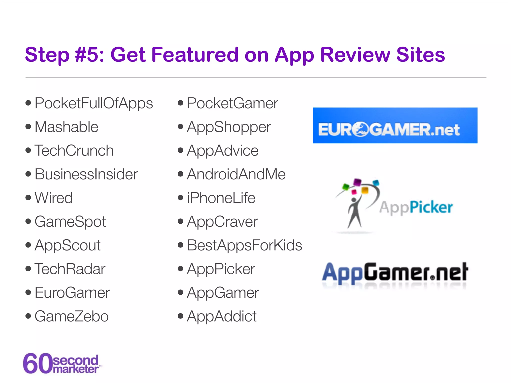 Step #5: Get Featured on App Review Sites
• PocketFullOfApps

• PocketGamer

• Mashable

• AppShopper

• TechCrunch

• AppAdvice

• BusinessInsider

• AndroidAndMe

• Wired

• iPhoneLife

• GameSpot

• AppCraver

• AppScout

• BestAppsForKids

• TechRadar

• AppPicker

• EuroGamer

• AppGamer

• GameZebo

• AppAddict

 