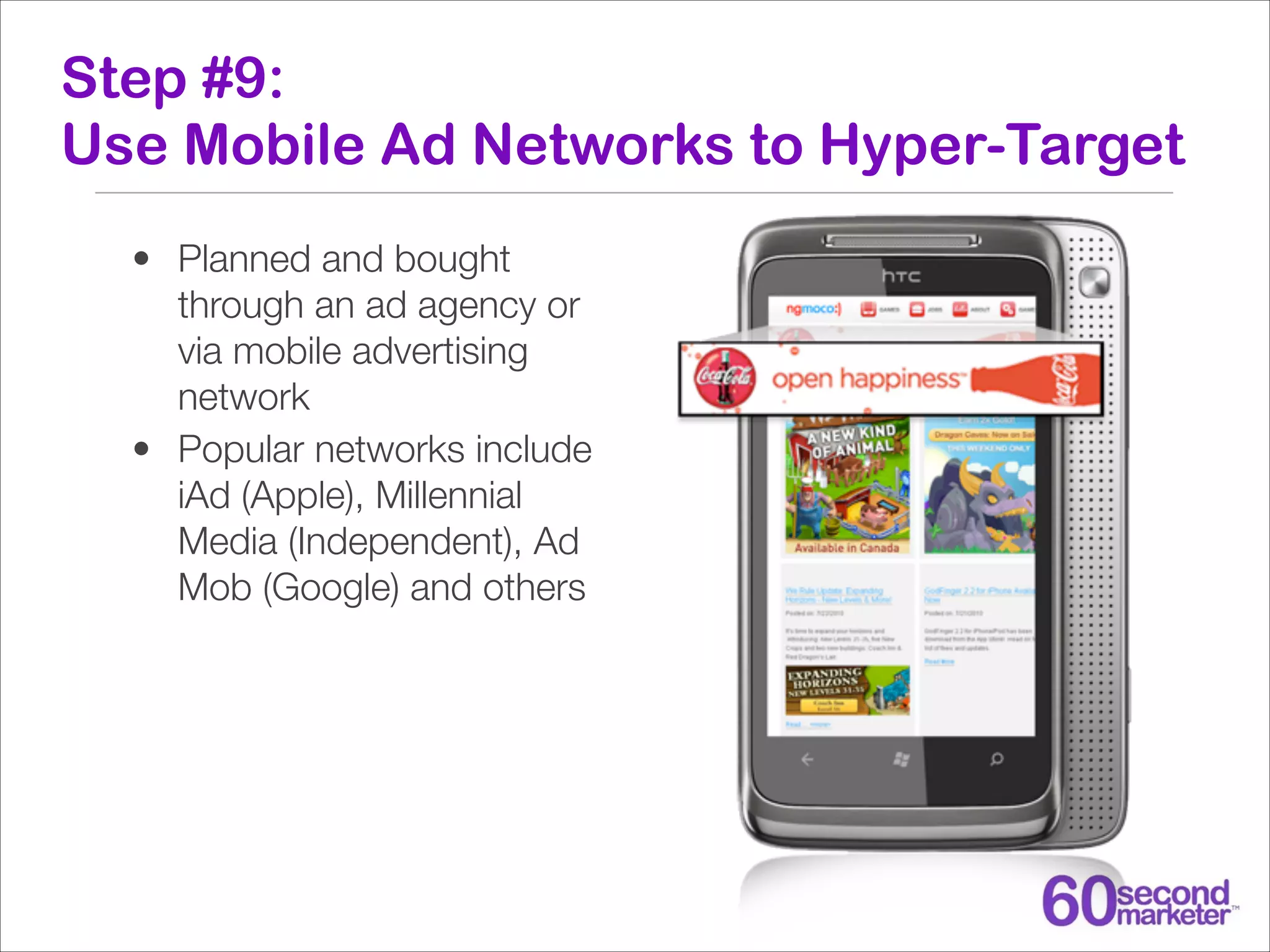 Step #9:
Use Mobile Ad Networks to Hyper-Target
• Planned and bought
through an ad agency or
via mobile advertising
network
• Popular networks include
iAd (Apple), Millennial
Media (Independent), Ad
Mob (Google) and others

 