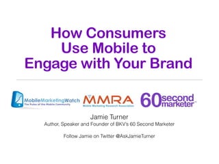 How Consumers
    Use Mobile to
Engage with Your Brand


                     Jamie Turner
  Author, Speaker and Founder of BKV’s 60 Second Marketer

          Follow Jamie on Twitter @AskJamieTurner
 