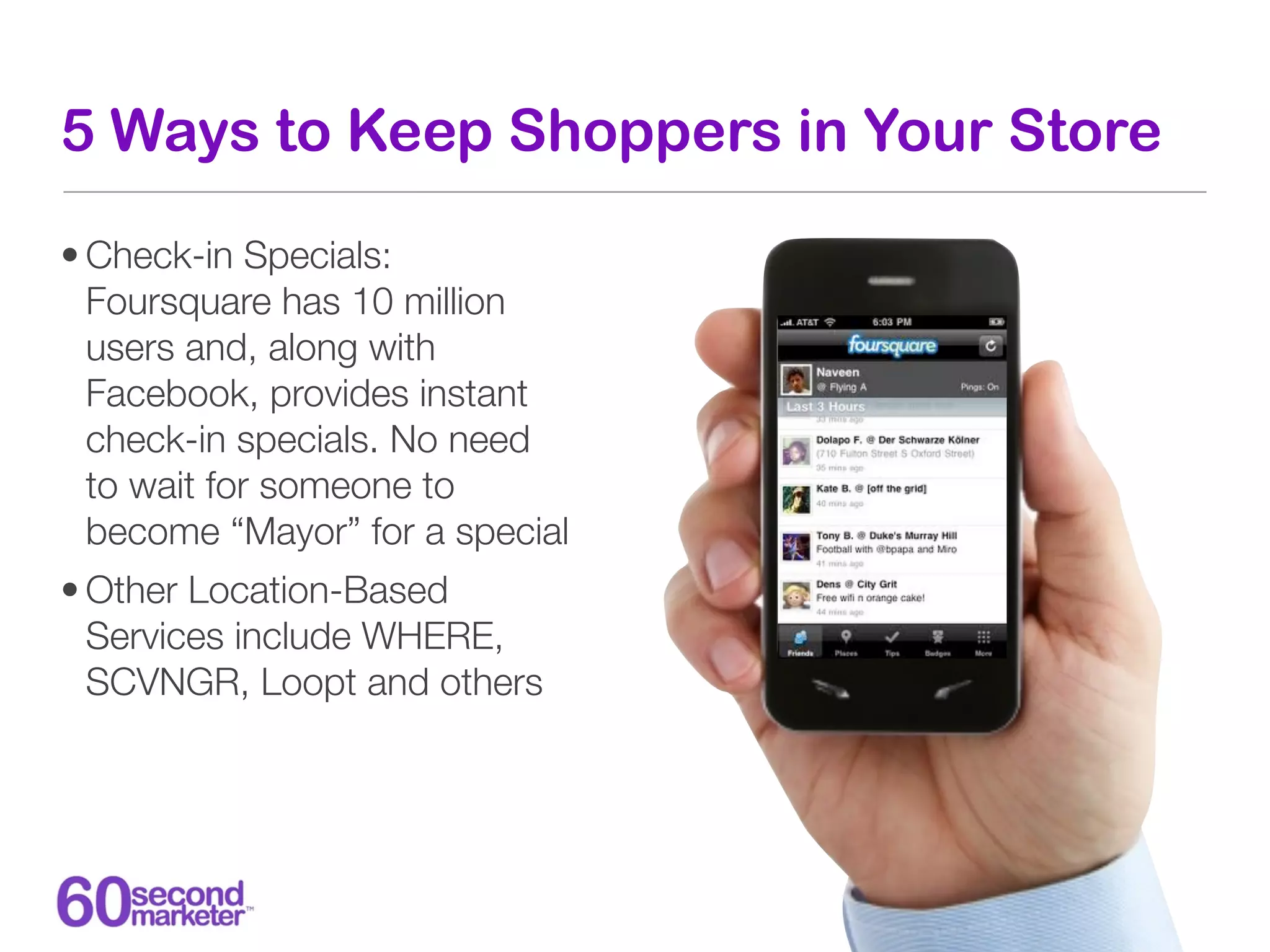 5 Ways to Keep Shoppers in Your Store

• Check-in Specials:
  Foursquare has 10 million
  users and, along with
  Facebook, provides instant
  check-in specials. No need
  to wait for someone to
  become “Mayor” for a special
• Other Location-Based
  Services include WHERE,
  SCVNGR, Loopt and others
 