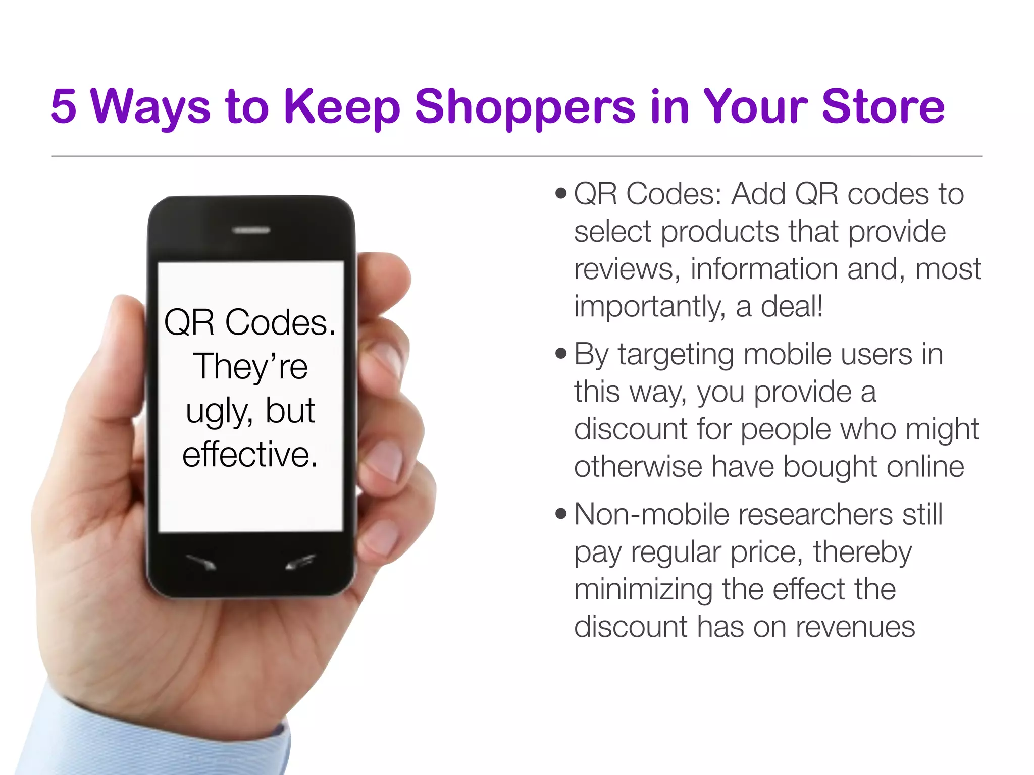 5 Ways to Keep Shoppers in Your Store
                    • QR Codes: Add QR codes to
                      select products that provide
                      reviews, information and, most
                      importantly, a deal!
    QR Codes.
      They’re       • By targeting mobile users in
                      this way, you provide a
     ugly, but        discount for people who might
     effective.       otherwise have bought online
                    • Non-mobile researchers still
                      pay regular price, thereby
                      minimizing the effect the
                      discount has on revenues
 