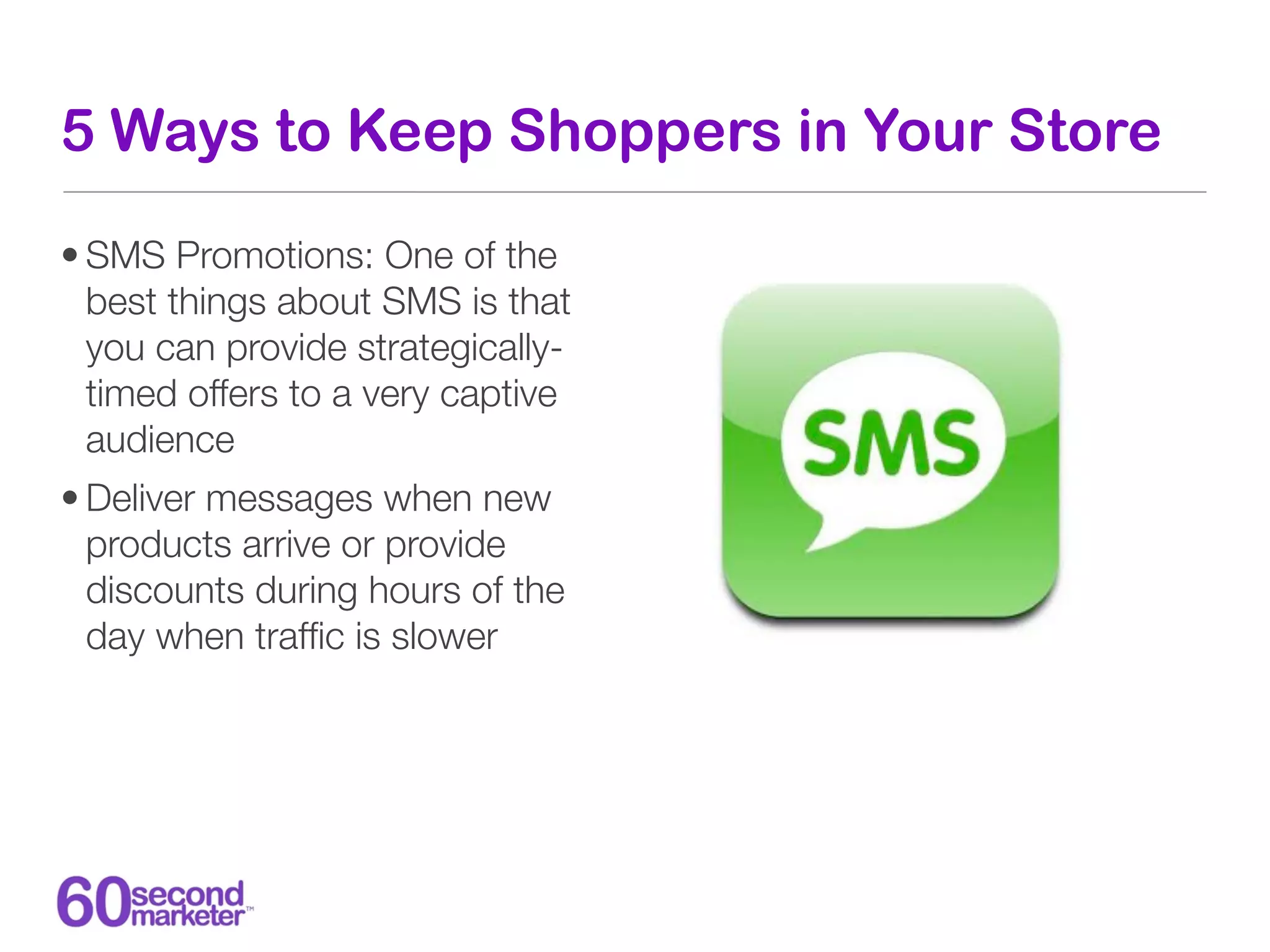 5 Ways to Keep Shoppers in Your Store

• SMS Promotions: One of the
  best things about SMS is that
  you can provide strategically-
  timed offers to a very captive
  audience
• Deliver messages when new
  products arrive or provide
  discounts during hours of the
  day when trafﬁc is slower
 