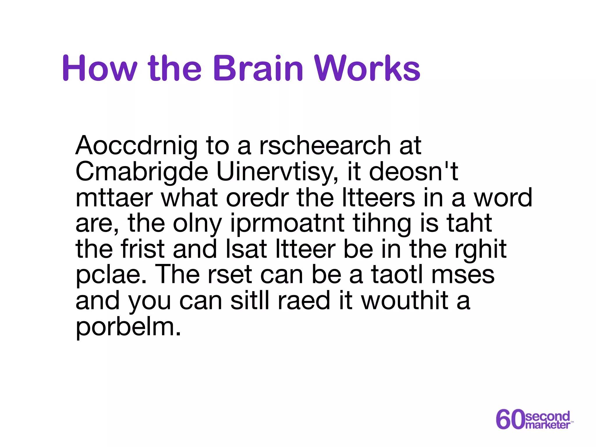 How the Brain Works

Aoccdrnig to a rscheearch at
Cmabrigde Uinervtisy, it deosn't
mttaer what oredr the ltteers in a word
are, the olny iprmoatnt tihng is taht
the frist and lsat ltteer be in the rghit
pclae. The rset can be a taotl mses
and you can sitll raed it wouthit a
porbelm.
 