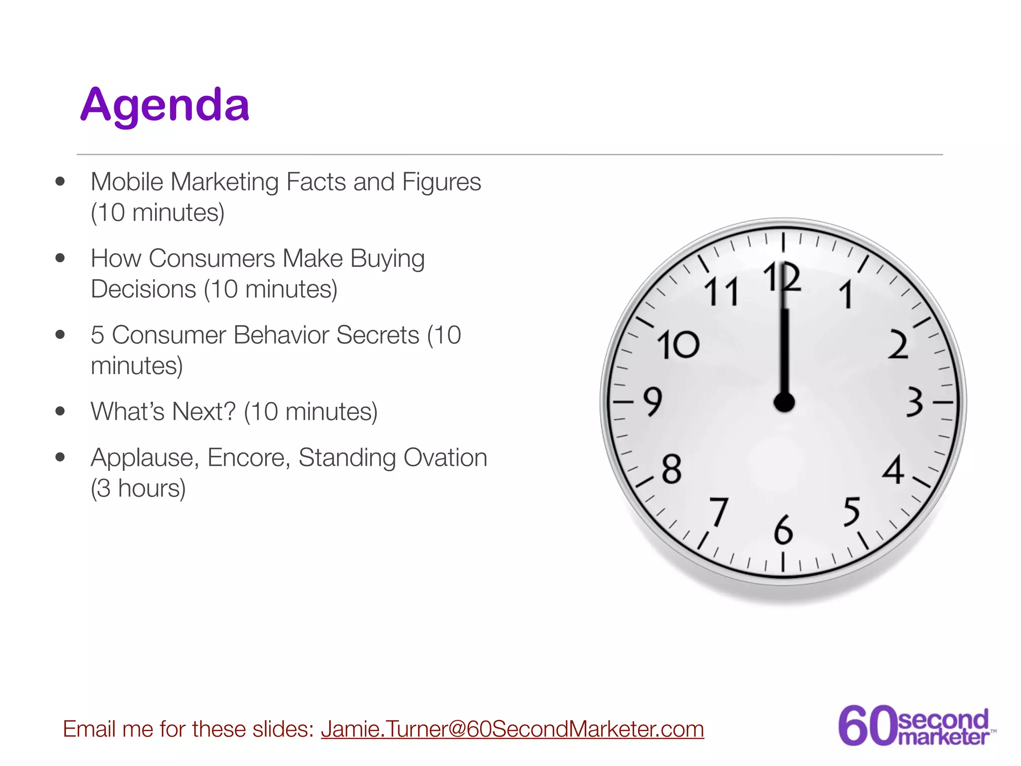 Agenda
• Mobile Marketing Facts and Figures
  (10 minutes)
• How Consumers Make Buying
  Decisions (10 minutes)
• 5 Consumer Behavior Secrets (10
  minutes)
• What’s Next? (10 minutes)
• Applause, Encore, Standing Ovation
  (3 hours)




Email me for these slides: Jamie.Turner@60SecondMarketer.com
 