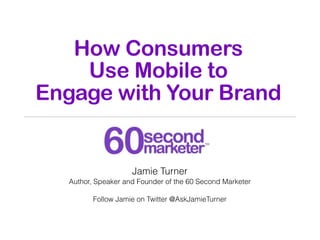 How Consumers
    Use Mobile to
Engage with Your Brand


                    Jamie Turner
  Author, Speaker and Founder of the 60 Second Marketer

         Follow Jamie on Twitter @AskJamieTurner
 