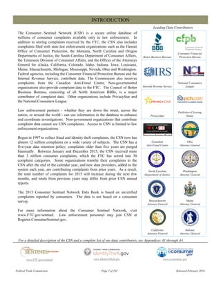 Better Business Bureaus
Consumer Financial
Protection Bureau
Internal Revenue Service
National Consumers
League
PrivacyStar
Publishers Clearing
House
Canadian
Anti-Fraud Centre
Ohio
Attorney General
North Carolina
Department of Justice
Washington
Attorney General
Massachusetts
Attorney General
Maine
Attorney General
California
Attorney General
Indiana
Attorney General
The Consumer Sentinel Network (CSN) is a secure online database of
millions of consumer complaints available only to law enforcement. In
addition to storing complaints received by the FTC, the CSN also includes
complaints filed with state law enforcement organizations such as the Hawaii
Office of Consumer Protection, the Montana, North Carolina and Oregon
Departments of Justice, the South Carolina Department of Consumer Affairs,
the Tennessee Division of Consumer Affairs, and the Offices of the Attorneys
General for Alaska, California, Colorado, Idaho, Indiana, Iowa, Louisiana,
Maine, Massachusetts, Michigan, Mississippi, Nevada, Ohio and Washington.
Federal agencies, including the Consumer Financial Protection Bureau and the
Internal Revenue Service, contribute data. The Commission also receives
complaints from the Canadian Anti-Fraud Centre. Non-governmental
organizations also provide complaint data to the FTC. The Council of Better
Business Bureaus, consisting of all North American BBBs, is a major
contributor of complaint data. Other organizations include PrivacyStar and
the National Consumers League.
Law enforcement partners - whether they are down the street, across the
nation, or around the world - can use information in the database to enhance
and coordinate investigations. Non-government organizations that contribute
complaint data cannot see CSN complaints. Access to CSN is limited to law
enforcement organizations.
Begun in 1997 to collect fraud and identity theft complaints, the CSN now has
almost 12 million complaints on a wide variety of subjects. The CSN has a
five-year data retention policy; complaints older than five years are purged
biannually. Between January and December 2015, the CSN received more
than 3 million consumer complaints, which the FTC has sorted into 30
complaint categories. Some organizations transfer their complaints to the
CSN after the end of the calendar year, and new data providers, added to the
system each year, are contributing complaints from prior years. As a result,
the total number of complaints for 2015 will increase during the next few
months, and totals from previous years may differ from prior CSN annual
reports.
The 2015 Consumer Sentinel Network Data Book is based on unverified
complaints reported by consumers. The data is not based on a consumer
survey.
For more information about the Consumer Sentinel Network, visit
www.FTC.gov/sentinel. Law enforcement personnel may join CSN at
Register.ConsumerSentinel.gov.
INTRODUCTION
Leading Data Contributors
www.econsumer.govwww.FTC.gov/sentinel
For a detailed description of the CSN and a complete list of our data contributors, see Appendices A1 through A4.
www.IdentityTheft.gov
Federal Trade Commission Page 2 of 102 Released February 2016
 