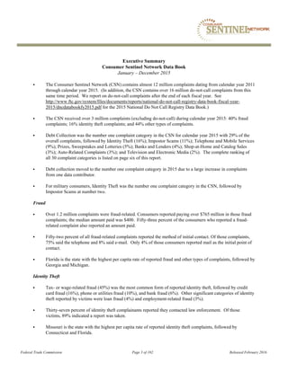 Federal Trade Commission Page 3 of 102 Released February 2016
Executive Summary
Consumer Sentinel Network Data Book
January – December 2015
 The Consumer Sentinel Network (CSN) contains almost 12 million complaints dating from calendar year 2011
through calendar year 2015. (In addition, the CSN contains over 16 million do-not-call complaints from this
same time period. We report on do-not-call complaints after the end of each fiscal year. See
http://www.ftc.gov/system/files/documents/reports/national-do-not-call-registry-data-book-fiscal-year-
2015/dncdatabookfy2015.pdf for the 2015 National Do Not Call Registry Data Book.)
 The CSN received over 3 million complaints (excluding do-not-call) during calendar year 2015: 40% fraud
complaints; 16% identity theft complaints; and 44% other types of complaints.
 Debt Collection was the number one complaint category in the CSN for calendar year 2015 with 29% of the
overall complaints, followed by Identity Theft (16%); Impostor Scams (11%); Telephone and Mobile Services
(9%); Prizes, Sweepstakes and Lotteries (5%); Banks and Lenders (4%); Shop-at-Home and Catalog Sales
(3%); Auto-Related Complaints (3%); and Television and Electronic Media (2%). The complete ranking of
all 30 complaint categories is listed on page six of this report.
 Debt collection moved to the number one complaint category in 2015 due to a large increase in complaints
from one data contributor.
 For military consumers, Identity Theft was the number one complaint category in the CSN, followed by
Impostor Scams at number two.
Fraud
 Over 1.2 million complaints were fraud-related. Consumers reported paying over $765 million in those fraud
complaints; the median amount paid was $400. Fifty-three percent of the consumers who reported a fraud-
related complaint also reported an amount paid.
 Fifty-two percent of all fraud-related complaints reported the method of initial contact. Of those complaints,
75% said the telephone and 8% said e-mail. Only 4% of those consumers reported mail as the initial point of
contact.
 Florida is the state with the highest per capita rate of reported fraud and other types of complaints, followed by
Georgia and Michigan.
Identity Theft
 Tax- or wage-related fraud (45%) was the most common form of reported identity theft, followed by credit
card fraud (16%), phone or utilities fraud (10%), and bank fraud (6%). Other significant categories of identity
theft reported by victims were loan fraud (4%) and employment-related fraud (3%).
 Thirty-seven percent of identity theft complainants reported they contacted law enforcement. Of those
victims, 89% indicated a report was taken.
 Missouri is the state with the highest per capita rate of reported identity theft complaints, followed by
Connecticut and Florida.
 