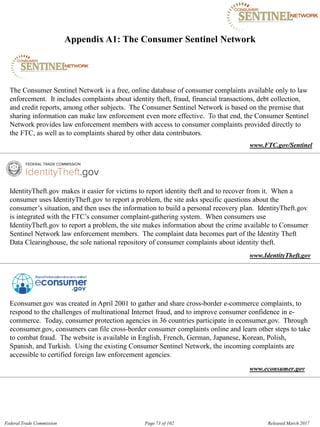 Appendix A1: The Consumer Sentinel Network

The Consumer Sentinel Network is a free, online database of consumer complaints available only to law
enforcement. It includes complaints about identity theft, fraud, financial transactions, debt collection,
and credit reports, among other subjects. The Consumer Sentinel Network is based on the premise that
sharing information can make law enforcement even more effective. To that end, the Consumer Sentinel
Network provides law enforcement members with access to consumer complaints provided directly to
the FTC, as well as to complaints shared by other data contributors.
www.FTC.gov/Sentinel
IdentityTheft.gov makes it easier for victims to report identity theft and to recover from it. When a
consumer uses IdentityTheft.gov to report a problem, the site asks specific questions about the
consumer’s situation, and then uses the information to build a personal recovery plan. IdentityTheft.gov
is integrated with the FTC’s consumer complaint-gathering system. When consumers use
IdentityTheft.gov to report a problem, the site makes information about the crime available to Consumer
Sentinel Network law enforcement members. The complaint data becomes part of the Identity Theft
Data Clearinghouse, the sole national repository of consumer complaints about identity theft.
www.IdentityTheft.gov
Econsumer.gov was created in April 2001 to gather and share cross-border e-commerce complaints, to
respond to the challenges of multinational Internet fraud, and to improve consumer confidence in e-
commerce. Today, consumer protection agencies in 36 countries participate in econsumer.gov. Through
econsumer.gov, consumers can file cross-border consumer complaints online and learn other steps to take
to combat fraud. The website is available in English, French, German, Japanese, Korean, Polish,
Spanish, and Turkish. Using the existing Consumer Sentinel Network, the incoming complaints are
accessible to certified foreign law enforcement agencies.
www.econsumer.gov
Federal Trade Commission Page 73 of 102 Released March 2017
 
