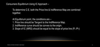 13
Consumers Equilibrium Using IC Approach –
To determine C.E. both the Price line & Indifference Map are combined
together.
At Equilibrium point, the conditions are –
1. Price line should be Tangent to the Indifference Map.
2. Indifference curve should be convex to the origin.
3. Slope of IC (MRS) should be equal to the slope of price line (Px /PY)
PANKAJ KOTWANI 9074285410; 9630129222
 