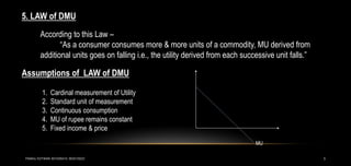 5
5. LAW of DMU
According to this Law –
“As a consumer consumes more & more units of a commodity, MU derived from
additional units goes on falling i.e., the utility derived from each successive unit falls.”
Assumptions of LAW of DMU
1. Cardinal measurement of Utility
2. Standard unit of measurement
3. Continuous consumption
4. MU of rupee remains constant
5. Fixed income & price
MU
PANKAJ KOTWANI 9074285410; 9630129222
 