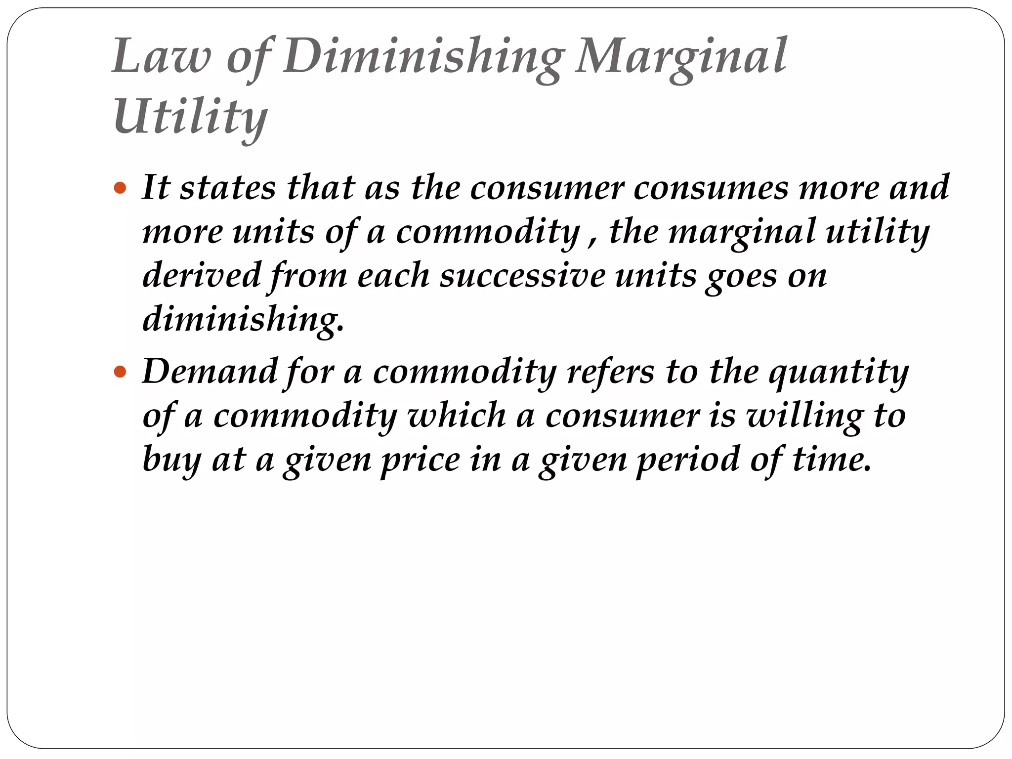 Law of Diminishing Marginal
Utility
 It states that as the consumer consumes more and
more units of a commodity , the marginal utility
derived from each successive units goes on
diminishing.
 Demand for a commodity refers to the quantity
of a commodity which a consumer is willing to
buy at a given price in a given period of time.
 