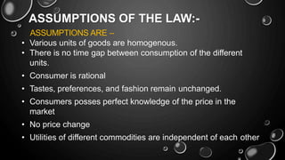 ASSUMPTIONS OF THE LAW:-
ASSUMPTIONS ARE –
• Various units of goods are homogenous.
• There is no time gap between consumption of the different
units.
• Consumer is rational
• Tastes, preferences, and fashion remain unchanged.
• Consumers posses perfect knowledge of the price in the
market
• No price change
• Utilities of different commodities are independent of each other
 