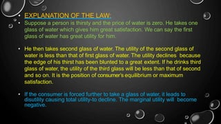 • EXPLANATION OF THE LAW:
• Suppose a person is thirsty and the price of water is zero. He takes one
glass of water which gives him great satisfaction. We can say the first
glass of water has great utility for him.
• He then takes second glass of water. The utility of the second glass of
water is less than that of first glass of water. The utility declines because
the edge of his thirst has been blunted to a great extent. If he drinks third
glass of water, the utility of the third glass will be less than that of second
and so on. It is the position of consumer’s equilibrium or maximum
satisfaction.
• If the consumer is forced further to take a glass of water, it leads to
disutility causing total utility-to decline. The marginal utility will become
negative.
 