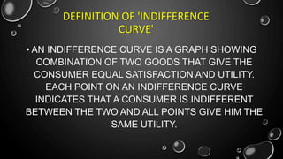 DEFINITION OF 'INDIFFERENCE
CURVE'
• AN INDIFFERENCE CURVE IS A GRAPH SHOWING
COMBINATION OF TWO GOODS THAT GIVE THE
CONSUMER EQUAL SATISFACTION AND UTILITY.
EACH POINT ON AN INDIFFERENCE CURVE
INDICATES THAT A CONSUMER IS INDIFFERENT
BETWEEN THE TWO AND ALL POINTS GIVE HIM THE
SAME UTILITY.
 
