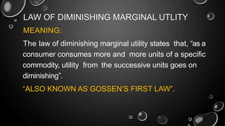 LAW OF DIMINISHING MARGINAL UTLITY
MEANING:
The law of diminishing marginal utility states that, “as a
consumer consumes more and more units of a specific
commodity, utility from the successive units goes on
diminishing”.
“ALSO KNOWN AS GOSSEN’S FIRST LAW”.
 