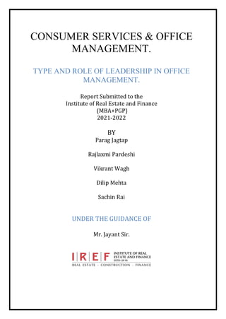CONSUMER SERVICES & OFFICE
MANAGEMENT.
TYPE AND ROLE OF LEADERSHIP IN OFFICE
MANAGEMENT.
Report Submitted to the
Institute of Real Estate and Finance
(MBA+PGP)
2021-2022
BY
Parag Jagtap
Rajlaxmi Pardeshi
Vikrant Wagh
Dilip Mehta
Sachin Rai
UNDER THE GUIDANCE OF
Mr. Jayant Sir.
 